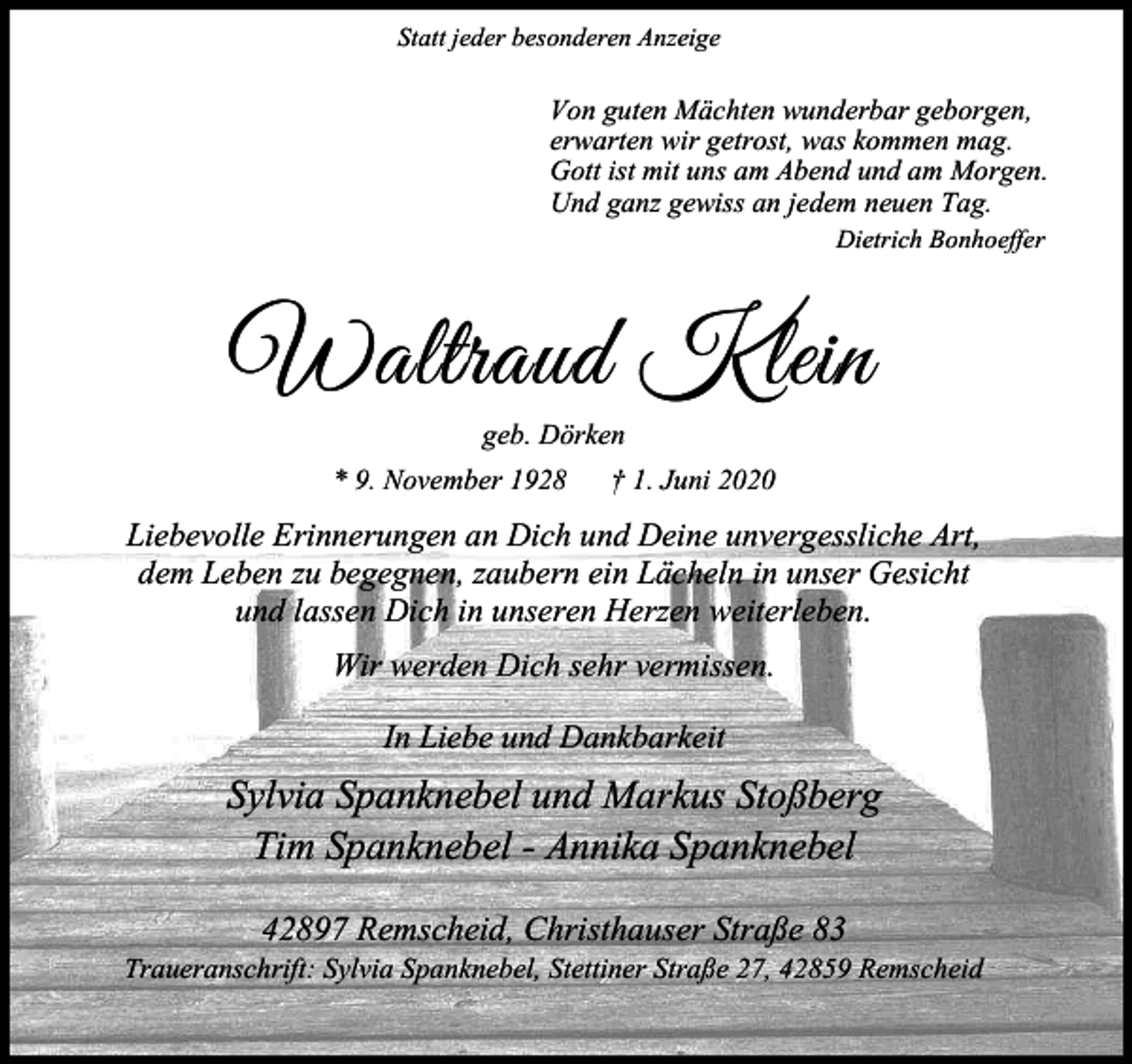 <p>Statt jeder besonderen Anzeige</p><p>Von guten Mächten wunderbar geborgen,<br />erwarten wir getrost, was kommen mag.<br />Gott ist mit uns am Abend und am Morgen.<br />Und ganz gewiss an jedem neuen Tag.<br />Dietrich Bonhoeffer</p><p>Waltraud Klein<br />geb. Dörken</p><p>* 9. November 1928</p><p>† 1. Juni 2020</p><p>Liebevolle Erinnerungen an Dich und Deine unvergessliche Art,<br />dem Leben zu begegnen, zaubern ein Lächeln in unser Gesicht<br />und lassen Dich in unseren Herzen weiterleben.<br />Wir werden Dich sehr vermissen.<br />In Liebe und Dankbarkeit</p><p>Sylvia Spanknebel und Markus Stoßberg<br />Tim Spanknebel - Annika Spanknebel<br />42897 Remscheid, Christhauser Straße 83</p><p>Traueranschrift: Sylvia Spanknebel, Stettiner Straße 27, 42859 Remscheid</p>