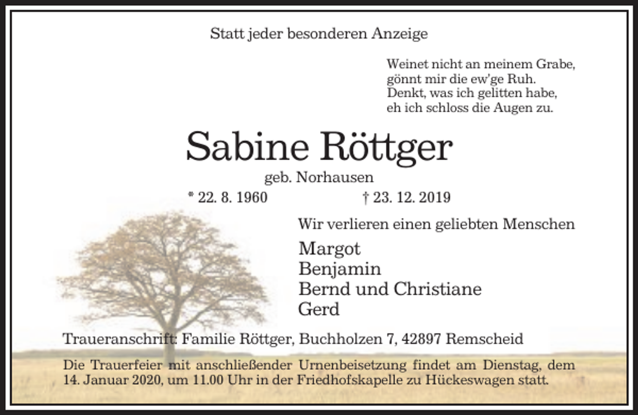 <p>Statt jeder besonderen Anzeige<br />Weinet nicht an meinem Grabe,<br />gönnt mir die ew’ge Ruh.<br />Denkt, was ich gelitten habe,<br />eh ich schloss die Augen zu.</p><p>Sabine Röttger<br />geb. Norhausen<br />* 22. 8. 1960<br />† 23. 12. 2019<br />Wir verlieren einen geliebten Menschen</p><p>Margot<br />Benjamin<br />Bernd und Christiane<br />Gerd<br />Traueranschrift: Familie Röttger, Buchholzen 7, 42897 Remscheid<br />Die Trauerfeier mit anschließender Urnenbeisetzung findet am Dienstag, dem<br />14. Januar 2020, um 11.00 Uhr in der Friedhofskapelle zu Hückeswagen statt.</p>