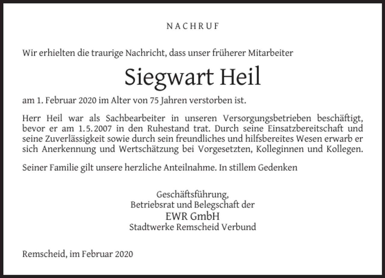 <p>NACHRUF<br />Wir erhielten die traurige Nachricht, dass unser früherer Mitarbeiter</p><p>Siegwart Heil<br />am 1. Februar 2020 im Alter von 75 Jahren verstorben ist.<br />Herr Heil war als Sachbearbeiter in unseren Versorgungsbetrieben beschäftigt,<br />bevor er am 1. 5. 2007 in den Ruhestand trat. Durch seine Einsatzbereitschaft und<br />seine Zuverlässigkeit sowie durch sein freundliches und hilfsbereites Wesen erwarb er<br />sich Anerkennung und Wertschätzung bei Vorgesetzten, Kolleginnen und Kollegen.<br />Seiner Familie gilt unsere herzliche Anteilnahme. In stillem Gedenken<br />Geschäftsführung,<br />Betriebsrat und Belegschaft der</p><p>EWR GmbH</p><p>Stadtwerke Remscheid Verbund<br />Remscheid, im Februar 2020</p>
