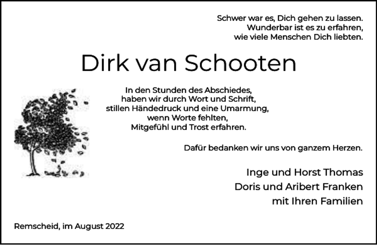 <p>Schwer war es, Dich gehen zu lassen.<br />Wunderbar ist es zu erfahren,<br />wie viele Menschen Dich liebten.</p><p>Dirk van Schooten<br />In den Stunden des Abschiedes,<br />haben wir durch Wort und Schrift,<br />stillen Händedruck und eine Umarmung,<br />wenn Worte fehlten,<br />Mitgefühl und Trost erfahren.<br />Dafür bedanken wir uns von ganzem Herzen.</p><p>Inge und Horst Thomas<br />Doris und Aribert Franken<br />mit Ihren Familien<br />Remscheid, im August 2022</p>