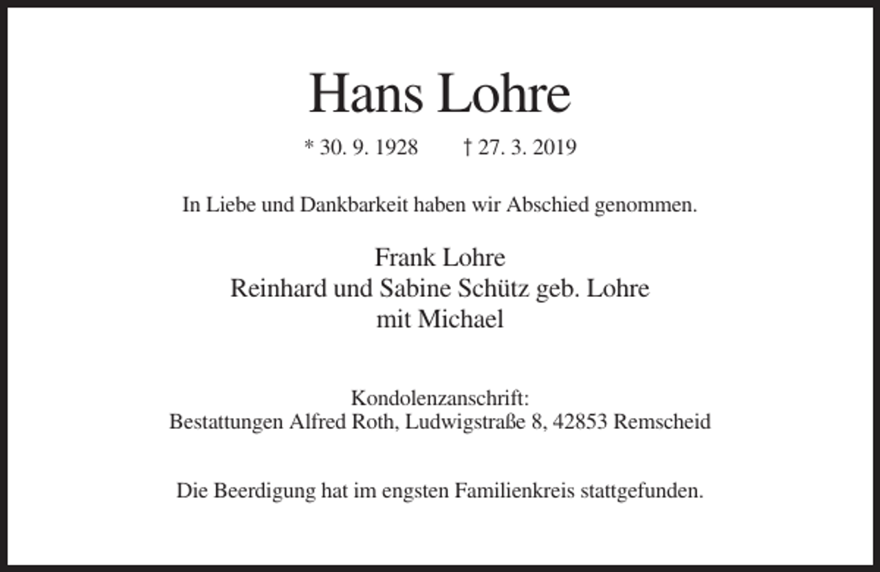 <p>Hans Lohre<br />* 30. 9. 1928</p><p>† 27. 3. 2019</p><p>In Liebe und Dankbarkeit haben wir Abschied genommen.</p><p>Frank Lohre<br />Reinhard und Sabine Schütz geb. Lohre<br />mit Michael<br />Kondolenzanschrift:<br />Bestattungen Alfred Roth, Ludwigstraße 8, 42853 Remscheid<br />Die Beerdigung hat im engsten Familienkreis stattgefunden.</p>
