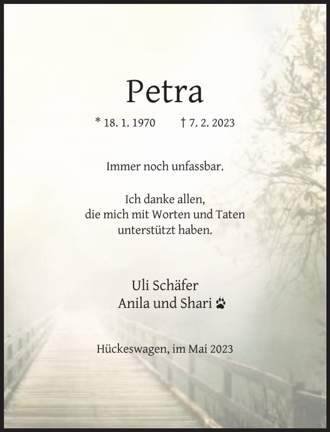 <p>Petra<br />* 18. 1. 1970</p><p>† 7. 2. 2023</p><p>Immer noch unfassbar.<br />Ich danke allen,<br />die mich mit Worten und Taten<br />unterstützt haben.</p><p>Uli Schäfer<br />Anila und Shari</p><p>Hückeswagen, im Mai 2023</p>