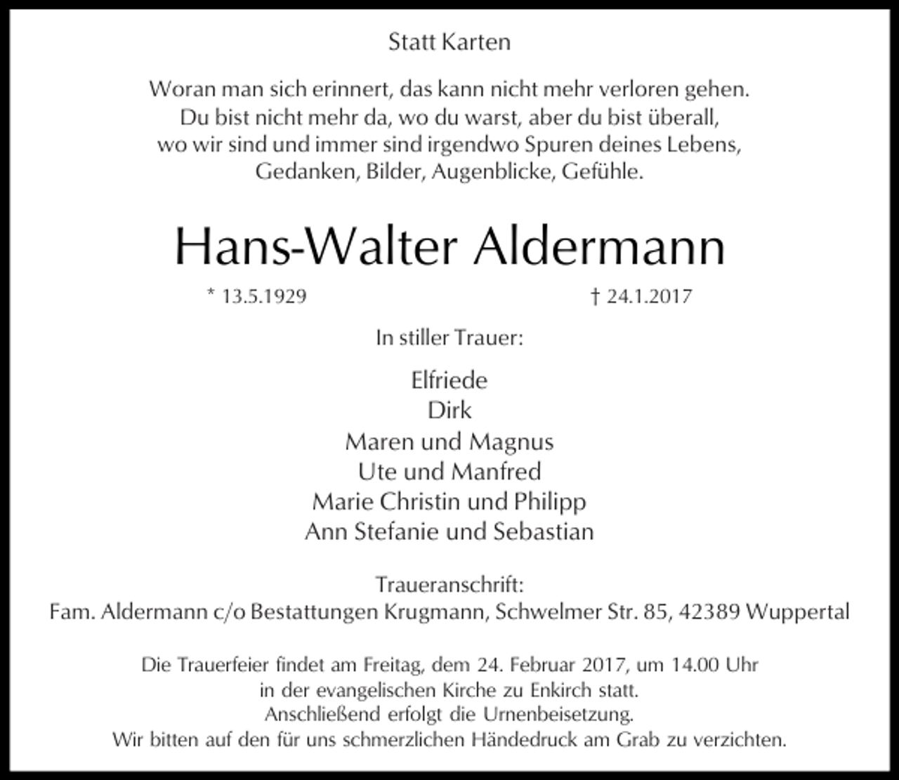 <p>Statt Karten<br />Woran man sich erinnert, das kann nicht mehr verloren gehen.<br />Du bist nicht mehr da, wo du warst, aber du bist überall,<br />wo wir sind und immer sind irgendwo Spuren deines Lebens,<br />Gedanken, Bilder, Augenblicke, Gefühle.</p><p>Hans-Walter Aldermann<br />* 13.5.1929</p><p>† 24.1.2017</p><p>In stiller Trauer:</p><p>Elfriede<br />Dirk<br />Maren und Magnus<br />Ute und Manfred<br />Marie Christin und Philipp<br />Ann Stefanie und Sebastian<br />Traueranschrift:<br />Fam. Aldermann c/o Bestattungen Krugmann, Schwelmer Str. 85, 42389 Wuppertal<br />Die Trauerfeier findet am Freitag, dem 24. Februar 2017, um 14.00 Uhr<br />in der evangelischen Kirche zu Enkirch statt.<br />Anschließend erfolgt die Urnenbeisetzung.<br />Wir bitten auf den für uns schmerzlichen Händedruck am Grab zu verzichten.</p>