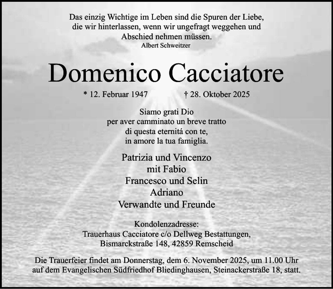 <p>Das einzig Wichtige im Leben sind die Spuren der Liebe,<br />die wir hinterlassen, wenn wir ungefragt weggehen und<br />Abschied nehmen müssen.<br />Albert Schweitzer</p><p>Domenico Cacciatore<br />* 12. Februar 1947</p><p>† 28. Oktober 2025</p><p>Siamo grati Dio<br />per aver camminato un breve tratto<br />di questa eternitá con te,<br />in amore la tua famiglia.</p><p>Patrizia und Vincenzo<br />mit Fabio<br />Francesco und Selin<br />Adriano<br />Verwandte und Freunde<br />Kondolenzadresse:<br />Trauerhaus Cacciatore c/o Dellweg Bestattungen,<br />Bismarckstraße 148, 42859 Remscheid<br />Die Trauerfeier findet am Donnerstag, dem 6. November 2025, um 11.00 Uhr<br />auf dem Evangelischen Südfriedhof Bliedinghausen, Steinackerstraße 18, statt.</p>