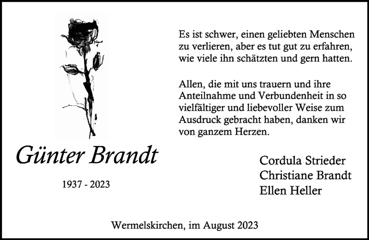 <p>Es ist schwer, einen geliebten Menschen<br />zu verlieren, aber es tut gut zu erfahren,<br />wie viele ihn schätzten und gern hatten.<br />Allen, die mit uns trauern und ihre<br />Anteilnahme und Verbundenheit in so<br />vielfältiger und liebevoller Weise zum<br />Ausdruck gebracht haben, danken wir<br />von ganzem Herzen.</p><p>Günter Brandt<br />1937 - 2023</p><p>Wermelskirchen, im August 2023</p><p>Cordula Strieder<br />Christiane Brandt<br />Ellen Heller</p>