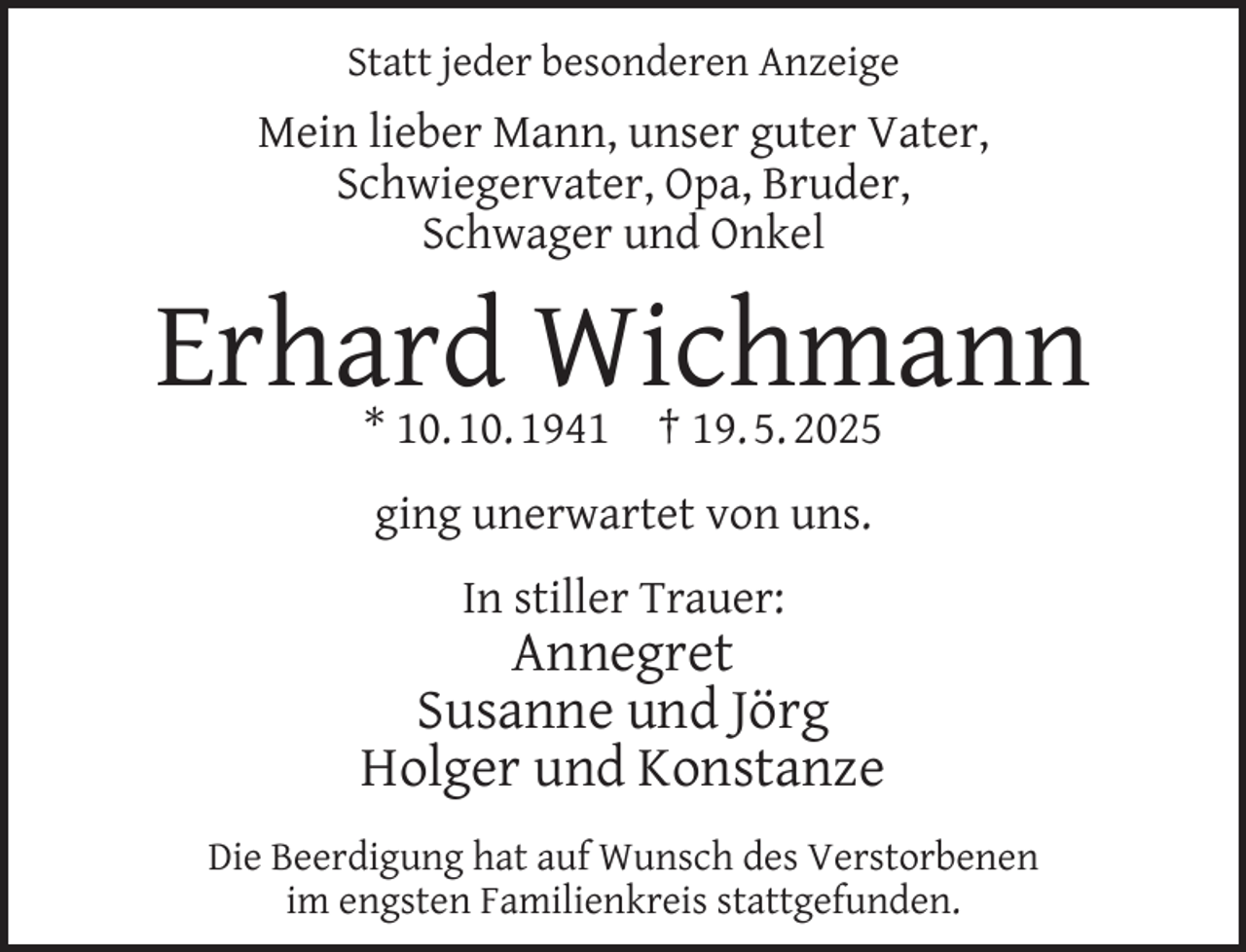 <p>Statt jeder besonderen Anzeige</p><p>Mein lieber Mann, unser guter Vater,<br />Schwiegervater, Opa, Bruder,<br />Schwager und Onkel</p><p>Erhard Wichmann<br />* 10. 10. 1941</p><p>† 19. 5. 2025</p><p>ging unerwartet von uns.<br />In stiller Trauer:</p><p>Annegret<br />Susanne und Jörg<br />Holger und Konstanze<br />Die Beerdigung hat auf Wunsch des Verstorbenen<br />im engsten Familienkreis stattgefunden.</p>