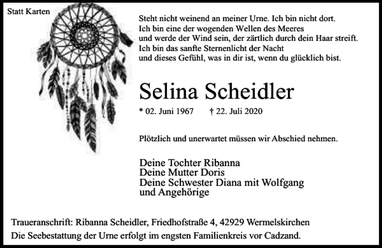 <p>Statt Karten</p><p>Steht nicht weinend an meiner Urne. Ich bin nicht dort.<br />Ich bin eine der wogenden Wellen des Meeres<br />und werde der Wind sein, der zärtlich durch dein Haar streift.<br />Ich bin das sanfte Sternenlicht der Nacht<br />und dieses Gefühl, was in dir ist, wenn du glücklich bist.</p><p>Selina Scheidler<br />* 02. Juni 1967</p><p>† 22. Juli 2020</p><p>Plötzlich und unerwartet müssen wir Abschied nehmen.</p><p>Deine Tochter Ribanna<br />Deine Mutter Doris<br />Deine Schwester Diana mit Wolfgang<br />und Angehörige<br />Traueranschrift: Ribanna Scheidler, Friedhofstraße 4, 42929 Wermelskirchen<br />Die Seebestattung der Urne erfolgt im engsten Familienkreis vor Cadzand.</p>