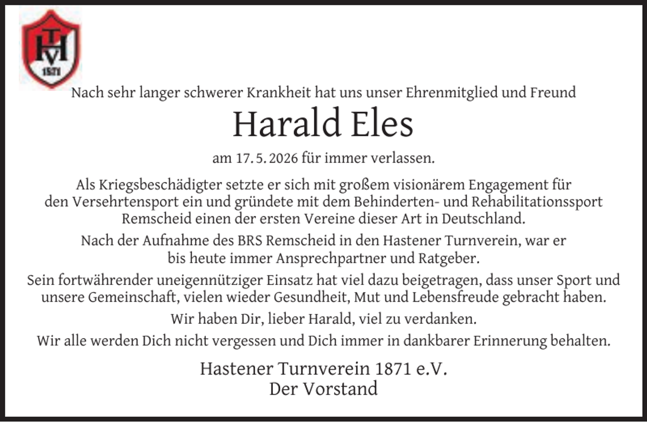 <p>Nach sehr langer schwerer Krankheit hat uns unser Ehrenmitglied und Freund</p><p>Harald Eles</p><p>am 17. 5. 2026 für immer verlassen.<br />Als Kriegsbeschädigter setzte er sich mit großem visionärem Engagement für<br />den Versehrtensport ein und gründete mit dem Behinderten- und Rehabilitationssport<br />Remscheid einen der ersten Vereine dieser Art in Deutschland.<br />Nach der Aufnahme des BRS Remscheid in den Hastener Turnverein, war er<br />bis heute immer Ansprechpartner und Ratgeber.<br />Sein fortwährender uneigennütziger Einsatz hat viel dazu beigetragen, dass unser Sport und<br />unsere Gemeinschaft, vielen wieder Gesundheit, Mut und Lebensfreude gebracht haben.<br />Wir haben Dir, lieber Harald, viel zu verdanken.<br />Wir alle werden Dich nicht vergessen und Dich immer in dankbarer Erinnerung behalten.</p><p>Hastener Turnverein 1871 e.V.<br />Der Vorstand</p>