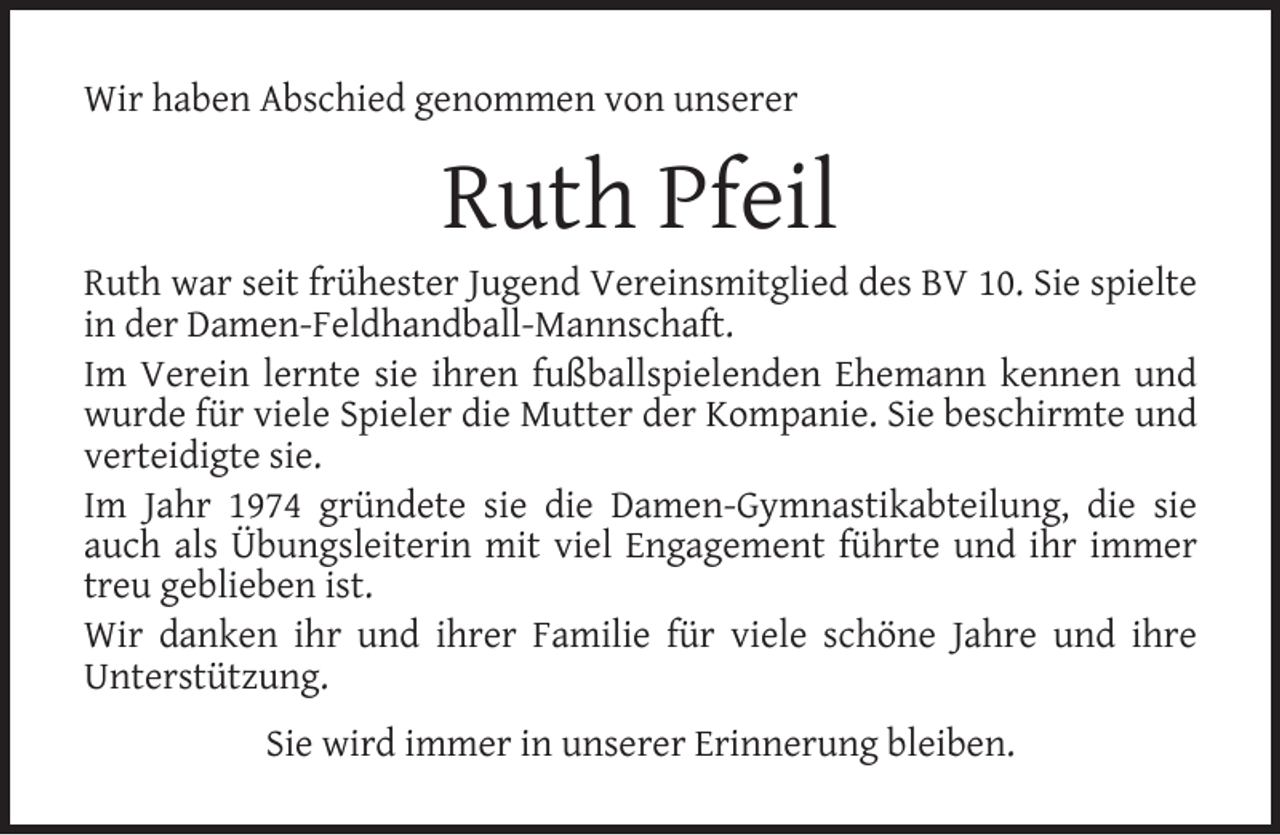 <p>Wir haben Abschied genommen von unserer</p><p>Ruth Pfeil</p><p>Ruth war seit frühester Jugend Vereinsmitglied des BV 10. Sie spielte<br />in der Damen-Feldhandball-Mannschaft.<br />Im Verein lernte sie ihren fußballspielenden Ehemann kennen und<br />wurde für viele Spieler die Mutter der Kompanie. Sie beschirmte und<br />verteidigte sie.<br />Im Jahr 1974 gründete sie die Damen-Gymnastikabteilung, die sie<br />auch als Übungsleiterin mit viel Engagement führte und ihr immer<br />treu geblieben ist.<br />Wir danken ihr und ihrer Familie für viele schöne Jahre und ihre<br />Unterstützung.<br />Sie wird immer in unserer Erinnerung bleiben.</p>