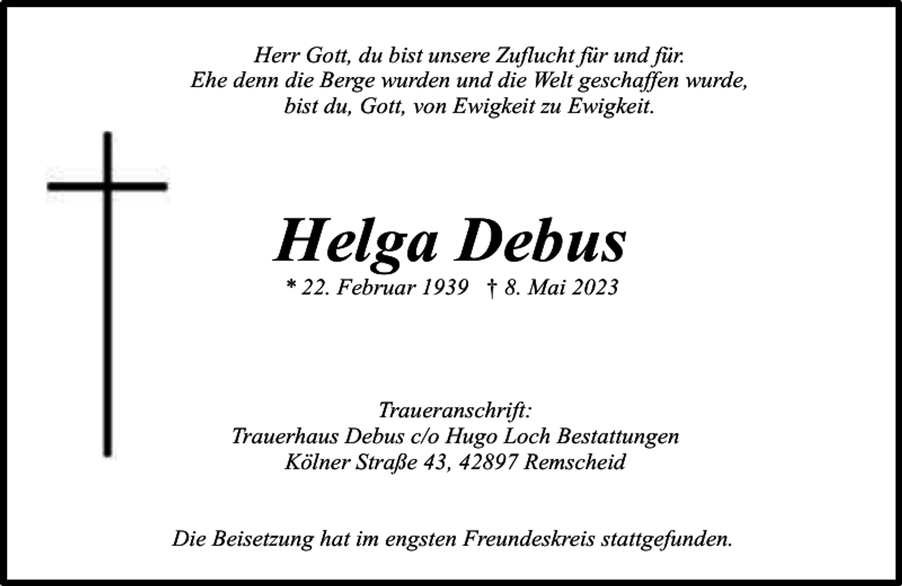 <p>Herr Gott, du bist unsere Zuflucht für und für.<br />Ehe denn die Berge wurden und die Welt geschaffen wurde,<br />bist du, Gott, von Ewigkeit zu Ewigkeit.</p><p>Helga Debus<br />* 22. Februar 1939 † 8. Mai 2023</p><p>Traueranschrift:<br />Trauerhaus Debus c/o Hugo Loch Bestattungen<br />Kölner Straße 43, 42897 Remscheid<br />Die Beisetzung hat im engsten Freundeskreis stattgefunden.</p>