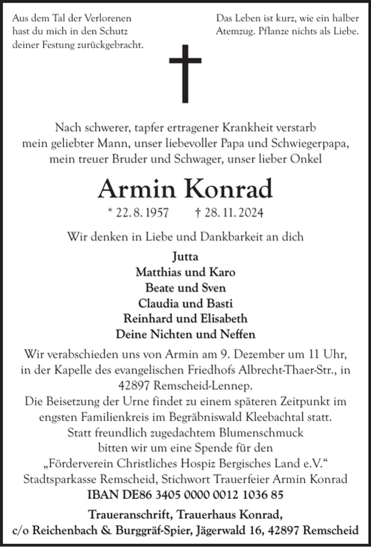 <p>Aus dem Tal der Verlorenen<br />hast du mich in den Schutz<br />deiner Festung zurückgebracht.</p><p>†</p><p>Das Leben ist kurz, wie ein halber<br />Atemzug. Pflanze nichts als Liebe.</p><p>Nach schwerer, tapfer ertragener Krankheit verstarb<br />mein geliebter Mann, unser liebevoller Papa und Schwiegerpapa,<br />mein treuer Bruder und Schwager, unser lieber Onkel</p><p>Armin Konrad<br />* 22. 8. 1957</p><p>† 28. 11. 2024</p><p>Wir denken in Liebe und Dankbarkeit an dich<br />Jutta<br />Matthias und Karo<br />Beate und Sven<br />Claudia und Basti<br />Reinhard und Elisabeth<br />Deine Nichten und Neﬀen<br />Wir verabschieden uns von Armin am 9. Dezember um 11 Uhr,<br />in der Kapelle des evangelischen Friedhofs Albrecht-Thaer-Str., in<br />42897 Remscheid-Lennep.<br />Die Beisetzung der Urne findet zu einem späteren Zeitpunkt im<br />engsten Familienkreis im Begräbniswald Kleebachtal statt.<br />Statt freundlich zugedachtem Blumenschmuck<br />bitten wir um eine Spende für den<br />„Förderverein Christliches Hospiz Bergisches Land e.V.“<br />Stadtsparkasse Remscheid, Stichwort Trauerfeier Armin Konrad<br />IBAN DE86 3405 0012 1036 85<br />Traueranschrift, Trauerhaus Konrad,<br />c/o Reichenbach &amp; Burggräf-Spier, Jägerwald 16, 42897 Remscheid</p>
