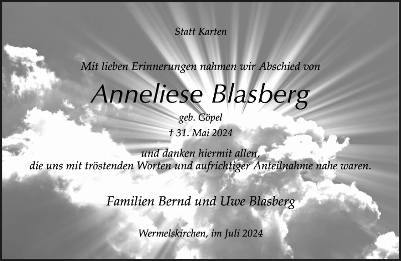 <p>Statt Karten</p><p>Mit lieben Erinnerungen nahmen wir Abschied von</p><p>Anneliese Blasberg<br />geb. Göpel</p><p>† 31. Mai 2024</p><p>und danken hiermit allen,<br />die uns mit tröstenden Worten und aufrichtiger Anteilnahme nahe waren.</p><p>Familien Bernd und Uwe Blasberg<br />Wermelskirchen, im Juli 2024</p>