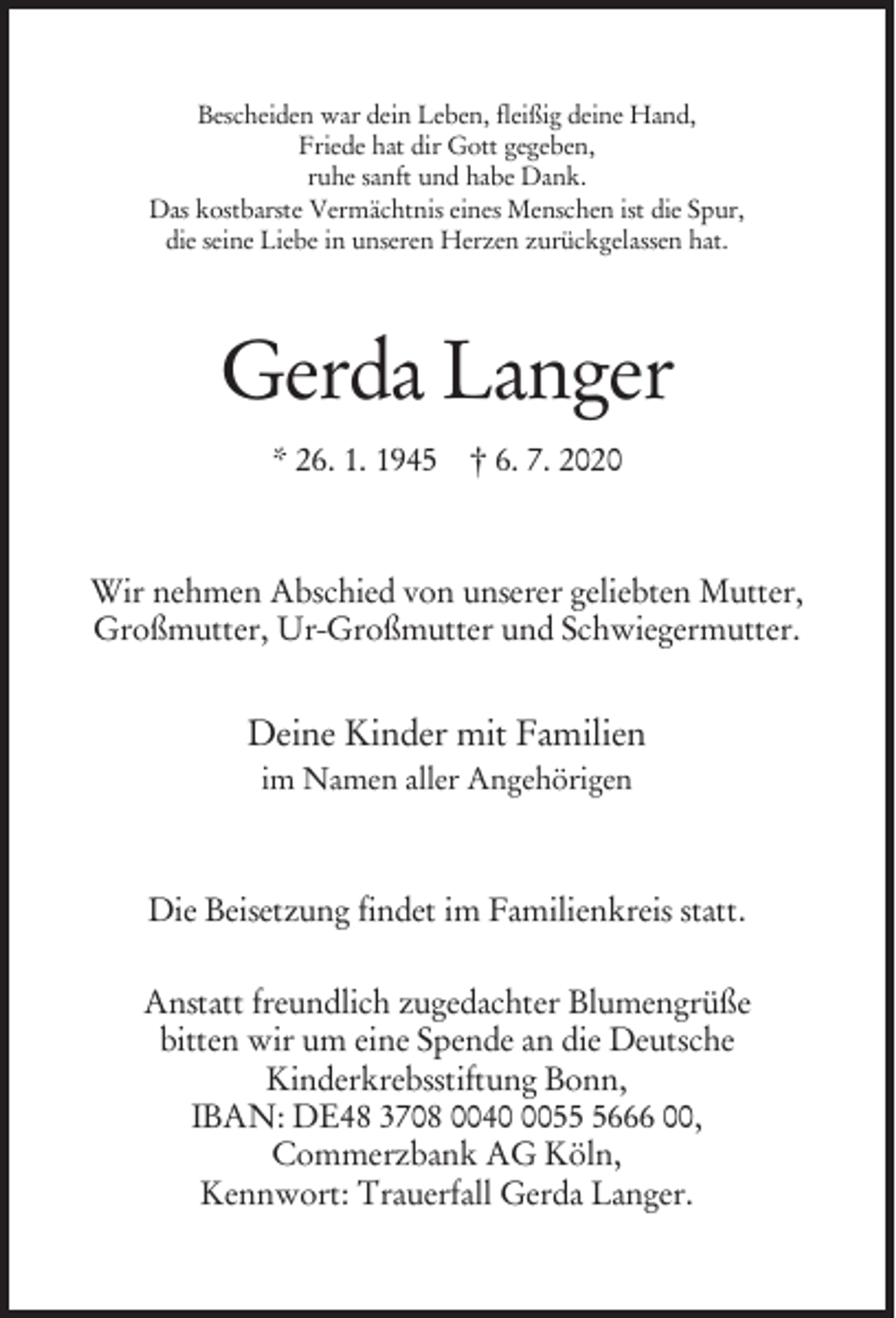 <p>Bescheiden war dein Leben, fleißig deine Hand,<br />Friede hat dir Gott gegeben,<br />ruhe sanft und habe Dank.<br />Das kostbarste Vermächtnis eines Menschen ist die Spur,<br />die seine Liebe in unseren Herzen zurückgelassen hat.</p><p>Gerda Langer<br />* 26. 1. 1945 † 6. 7. 2020</p><p>Wir nehmen Abschied von unserer geliebten Mutter,<br />Großmutter, Ur-Großmutter und Schwiegermutter.</p><p>Deine Kinder mit Familien<br />im Namen aller Angehörigen</p><p>Die Beisetzung findet im Familienkreis statt.<br />Anstatt freundlich zugedachter Blumengrüße<br />bitten wir um eine Spende an die Deutsche<br />Kinderkrebsstiftung Bonn,<br />IBAN: DE48 3708 00405666 00,<br />Commerzbank AG Köln,<br />Kennwort: Trauerfall Gerda Langer.</p>