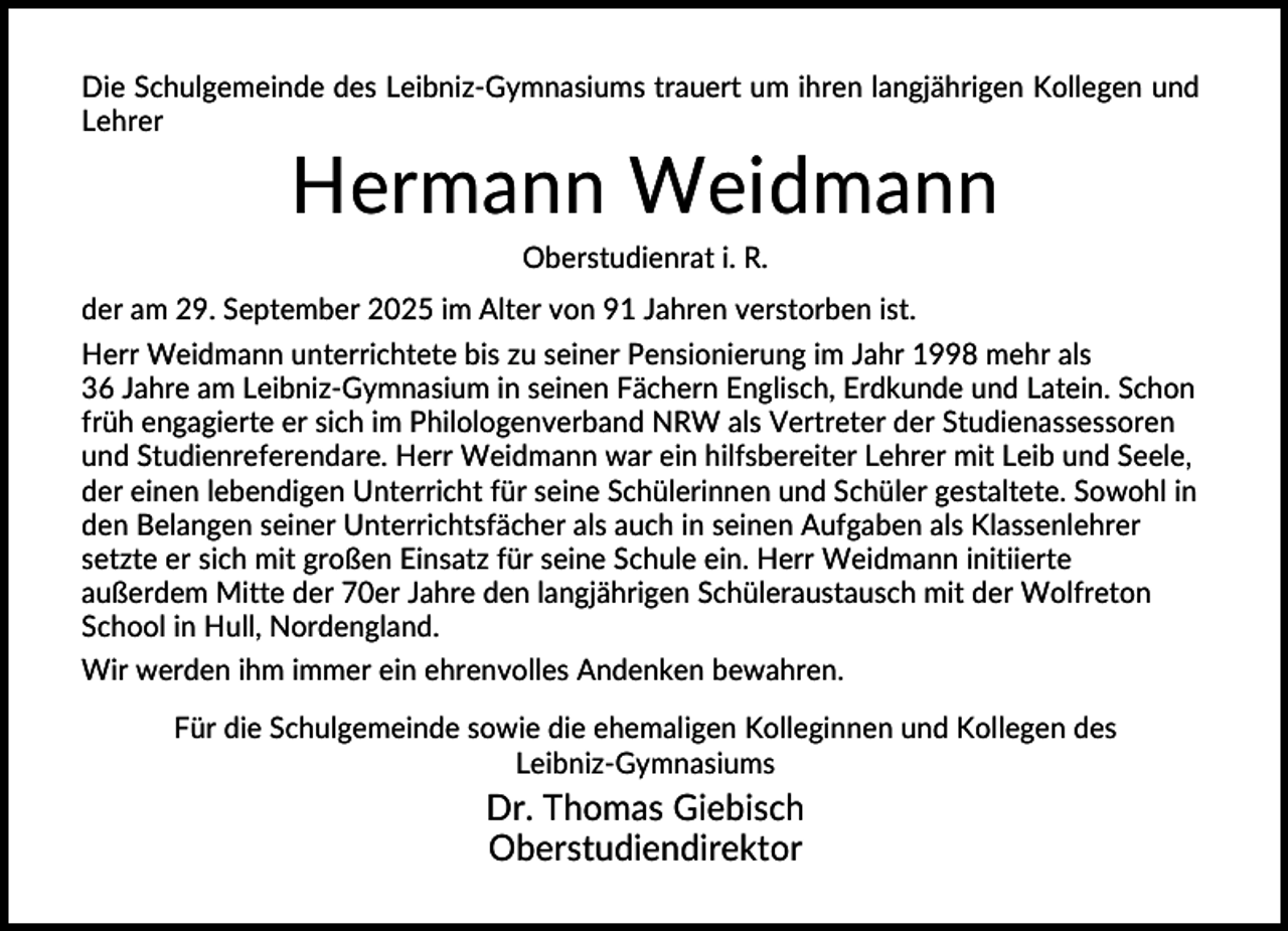 <p>Die Schulgemeinde des Leibniz-Gymnasiums trauert um ihren langjährigen Kollegen und<br />Lehrer</p><p>Hermann Weidmann<br />Oberstudienrat i. R.<br />der am 29. September 2025 im Alter von 91 Jahren verstorben ist.<br />Herr Weidmann unterrichtete bis zu seiner Pensionierung im Jahr 1998 mehr als<br />36 Jahre am Leibniz-Gymnasium in seinen Fächern Englisch, Erdkunde und Latein. Schon<br />früh engagierte er sich im Philologenverband NRW als Vertreter der Studienassessoren<br />und Studienreferendare. Herr Weidmann war ein hilfsbereiter Lehrer mit Leib und Seele,<br />der einen lebendigen Unterricht für seine Schülerinnen und Schüler gestaltete. Sowohl in<br />den Belangen seiner Unterrichtsfächer als auch in seinen Aufgaben als Klassenlehrer<br />setzte er sich mit großen Einsatz für seine Schule ein. Herr Weidmann initiierte<br />außerdem Mitte der 70er Jahre den langjährigen Schüleraustausch mit der Wolfreton<br />School in Hull, Nordengland.<br />Wir werden ihm immer ein ehrenvolles Andenken bewahren.<br />Für die Schulgemeinde sowie die ehemaligen Kolleginnen und Kollegen des<br />Leibniz-Gymnasiums</p><p>Dr. Thomas Giebisch<br />Oberstudiendirektor</p>