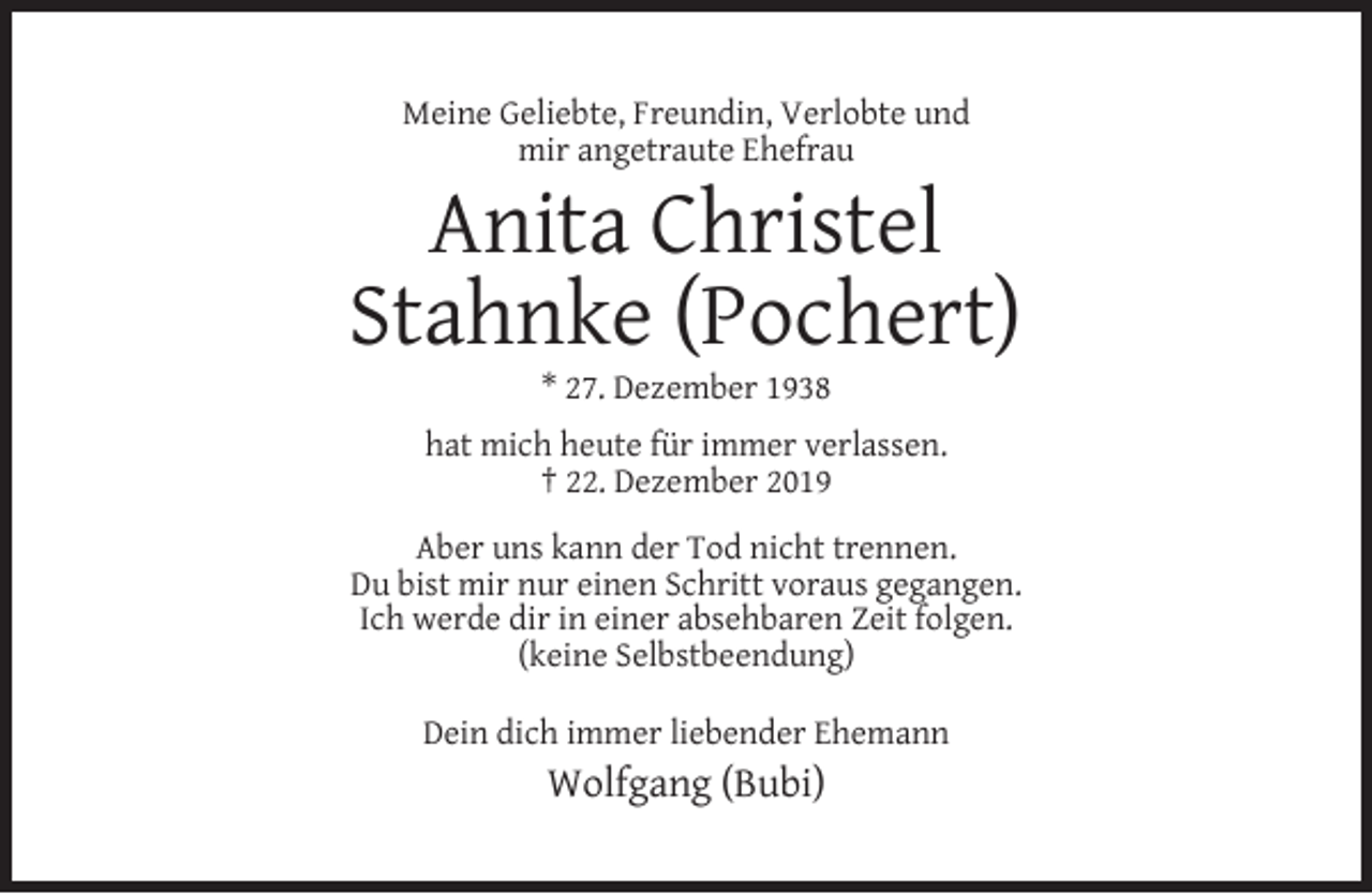 <p>Meine Geliebte, Freundin, Verlobte und<br />mir angetraute Ehefrau</p><p>Anita Christel<br />Stahnke (Pochert)<br />* 27. Dezember 1938</p><p>hat mich heute für immer verlassen.<br />† 22. Dezember 2019<br />Aber uns kann der Tod nicht trennen.<br />Du bist mir nur einen Schritt voraus gegangen.<br />Ich werde dir in einer absehbaren Zeit folgen.<br />(keine Selbstbeendung)<br />Dein dich immer liebender Ehemann</p><p>Wolfgang (Bubi)</p>