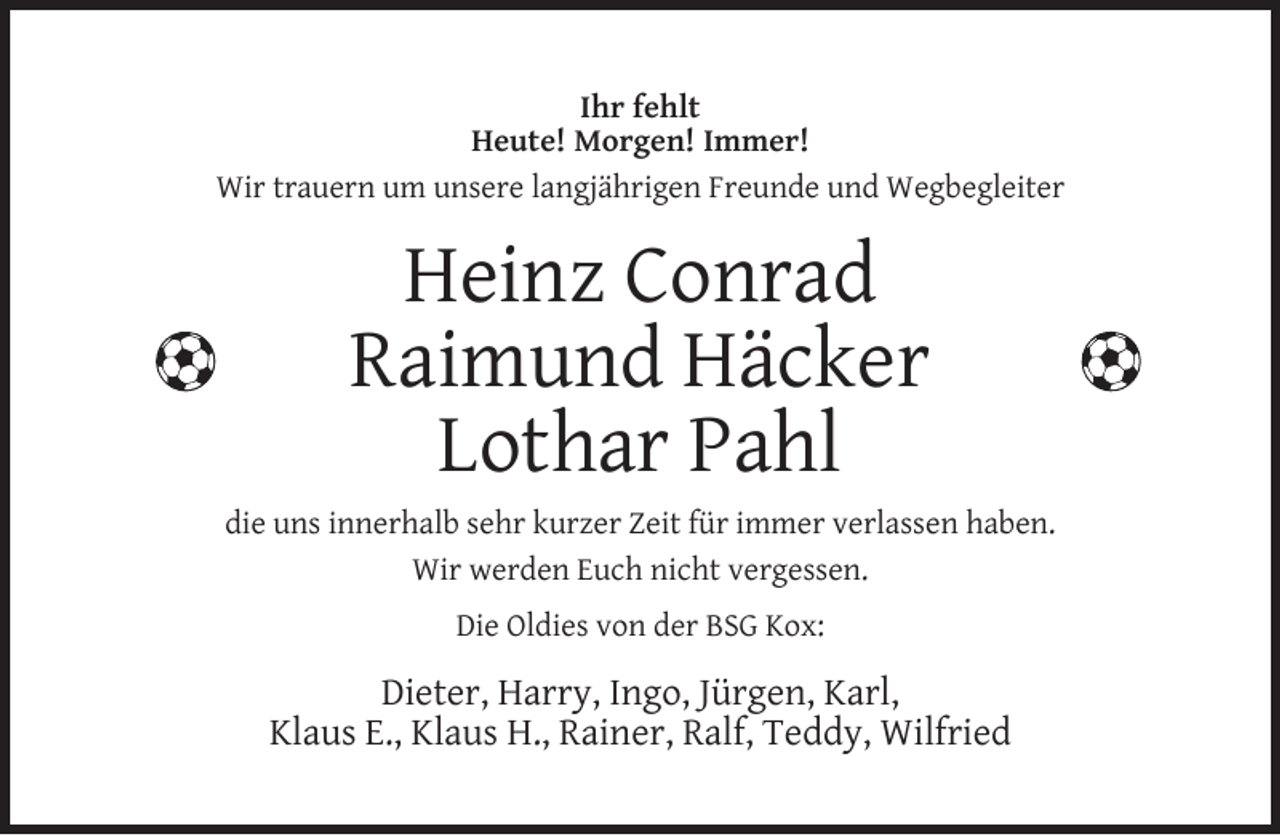<p>Ihr fehlt<br />Heute! Morgen! Immer!<br />Wir trauern um unsere langjährigen Freunde und Wegbegleiter</p><p>Heinz Conrad<br />Raimund Häcker<br />Lothar Pahl<br />die uns innerhalb sehr kurzer Zeit für immer verlassen haben.<br />Wir werden Euch nicht vergessen.<br />Die Oldies von der BSG Kox:</p><p>Dieter, Harry, Ingo, Jürgen, Karl,<br />Klaus E., Klaus H., Rainer, Ralf, Teddy, Wilfried</p>