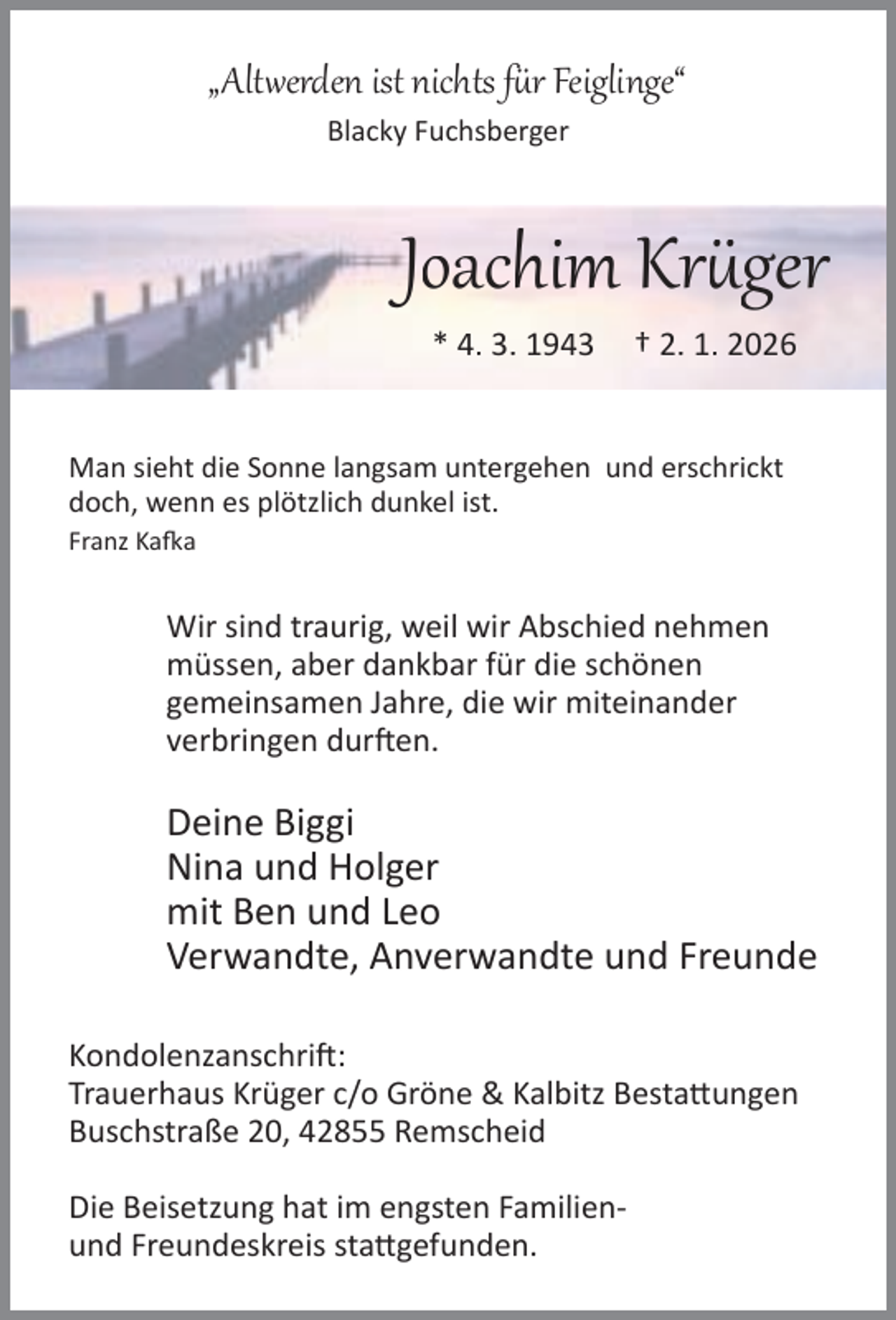 <p>„Alt erden ist nichts f r Feiglinge“<br />Blacky Fuchsberger</p><p>Joachim Kr ger<br />* 4. 3. 1943</p><p>† 2. 1. 2026</p><p>Man sieht die Sonne langsam untergehen und erschrickt<br />doch, wenn es plötzlich dunkel ist.<br />Franz Ka a</p><p>Wir sind traurig, weil wir Abschied nehmen<br />müssen, aber dankbar für die schönen<br />gemeinsamen Jahre, die wir miteinander<br />verbringen dur en.</p><p>Deine Biggi<br />Nina und Holger<br />mit Ben und Leo<br />Verwandte, Anverwandte und Freunde<br />Kondolenzanschri :<br />Trauerhaus Krüger c/o Gröne &amp; Kalbitz Besta ungen<br />Buschstraße 20, 42855 Remscheid<br />Die Beisetzung hat im engsten Familienund Freundeskreis sta gefunden.</p>