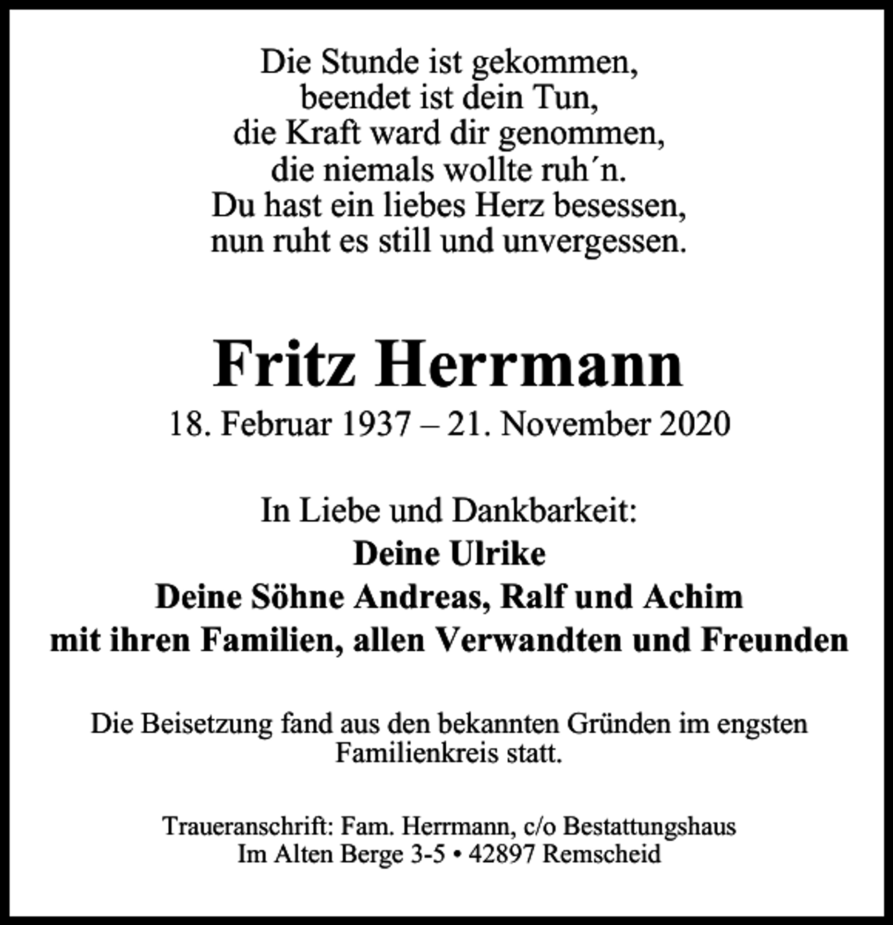 <p>Die Stunde ist gekommen,<br />beendet ist dein Tun,<br />die Kraft ward dir genommen,<br />die niemals wollte ruh´n.<br />Du hast ein liebes Herz besessen,<br />nun ruht es still und unvergessen.</p><p>Fritz Herrmann</p><p>18. Februar 1937 – 21. November 2020<br />In Liebe und Dankbarkeit:<br />Deine Ulrike<br />Deine Söhne Andreas, Ralf und Achim<br />mit ihren Familien, allen Verwandten und Freunden<br />Die Beisetzung fand aus den bekannten Gründen im engsten<br />Familienkreis statt.<br />Traueranschrift: Fam. Herrmann, c/o Bestattungshaus<br />Im Alten Berge 3-5 • 42897 Remscheid</p>
