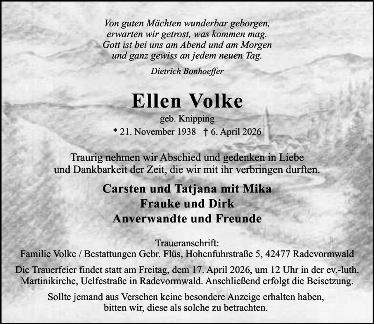 <p>Von guten Mächten wunderbar geborgen,<br />erwarten wir getrost, was kommen mag.<br />Gott ist bei uns am Abend und am Morgen<br />und ganz gewiss an jedem neuen Tag.<br />Dietrich Bonhoeffer</p><p>Ellen Volke</p><p>geb. Knipping<br />* 21. November 1938 † 6. April 2026</p><p>Traurig nehmen wir Abschied und gedenken in Liebe<br />und Dankbarkeit der Zeit, die wir mit ihr verbringen durften.</p><p>Carsten und Tatjana mit Mika<br />Frauke und Dirk<br />Anverwandte und Freunde<br />Traueranschrift:<br />Familie Volke / Bestattungen Gebr. Flüs, Hohenfuhrstraße 5, 42477 Radevormwald<br />Die Trauerfeier findet statt am Freitag, dem 17. April 2026, um 12 Uhr in der ev.-luth.<br />Martinikirche, Uelfestraße in Radevormwald. Anschließend erfolgt die Beisetzung.<br />Sollte jemand aus Versehen keine besondere Anzeige erhalten haben,<br />bitten wir, diese als solche zu betrachten.</p>