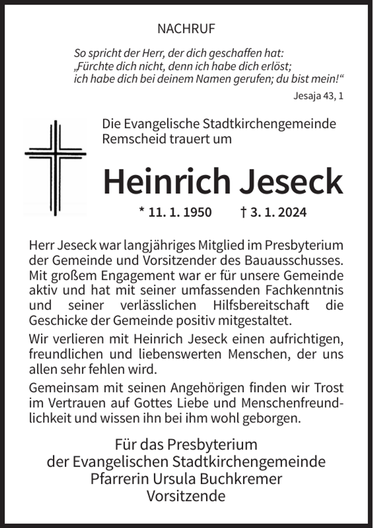 <p>NACHRUF<br />So spricht der Herr, der dich geschaffen hat:<br />„Fürchte dich nicht, denn ich habe dich erlöst;<br />ich habe dich bei deinem Namen gerufen; du bist mein!“<br />Jesaja 43, 1</p><p>Die Evangelische Stadtkirchengemeinde<br />Remscheid trauert um</p><p>Heinrich Jeseck<br />* 11. 1. 1950</p><p>† 3. 1. 2024</p><p>Herr Jeseck war langjähriges Mitglied im Presbyterium<br />der Gemeinde und Vorsitzender des Bauausschusses.<br />Mit großem Engagement war er für unsere Gemeinde<br />aktiv und hat mit seiner umfassenden Fachkenntnis<br />und seiner verlässlichen Hilfsbereitschaft die<br />Geschicke der Gemeinde positiv mitgestaltet.<br />Wir verlieren mit Heinrich Jeseck einen aufrichtigen,<br />freundlichen und liebenswerten Menschen, der uns<br />allen sehr fehlen wird.<br />Gemeinsam mit seinen Angehörigen finden wir Trost<br />im Vertrauen auf Gottes Liebe und Menschenfreundlichkeit und wissen ihn bei ihm wohl geborgen.</p><p>Für das Presbyterium<br />der Evangelischen Stadtkirchengemeinde<br />Pfarrerin Ursula Buchkremer<br />Vorsitzende</p>