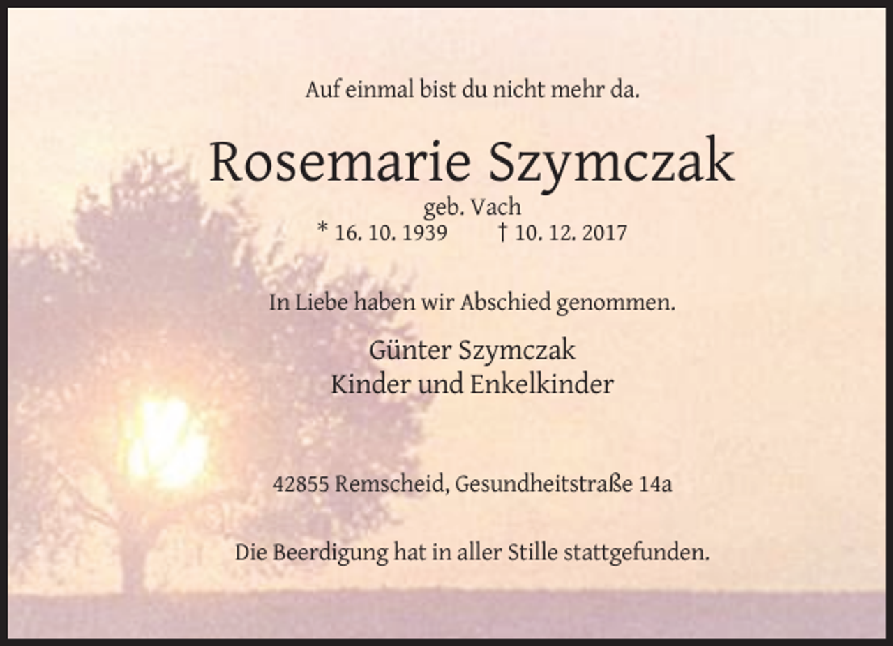 <p>Auf einmal bist du nicht mehr da.</p><p>Rosemarie Szymczak<br />geb. Vach<br />* 16. 10. 1939<br />† 10. 12. 2017<br />In Liebe haben wir Abschied genommen.</p><p>Günter Szymczak<br />Kinder und Enkelkinder</p><p>42855 Remscheid, Gesundheitstraße 14a<br />Die Beerdigung hat in aller Stille stattgefunden.</p>
