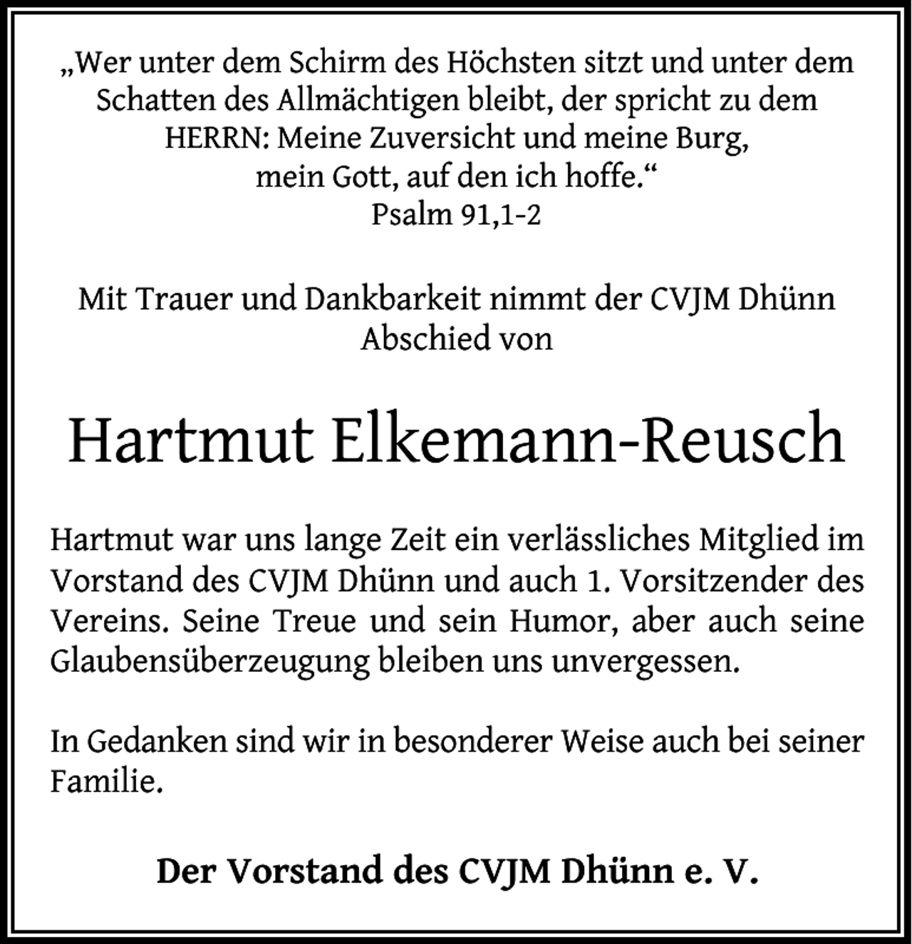 <p>„Wer unter dem Schirm des Höchsten sitzt und unter dem<br />Schatten des Allmächtigen bleibt, der spricht zu dem<br />HERRN: Meine Zuversicht und meine Burg,<br />mein Gott, auf den ich hoffe.“<br />Psalm 91,1-2</p><p>Mit Trauer und Dankbarkeit nimmt der CVJM Dhünn<br />Abschied von</p><p>Hartmut Elkemann-Reusch<br />Hartmut war uns lange Zeit ein verlässliches Mitglied im<br />Vorstand des CVJM Dhünn und auch 1. Vorsitzender des<br />Vereins. Seine Treue und sein Humor, aber auch seine<br />Glaubensüberzeugung bleiben uns unvergessen.<br />In Gedanken sind wir in besonderer Weise auch bei seiner<br />Familie.</p><p>Der Vorstand des CVJM Dhünn e. V.</p>