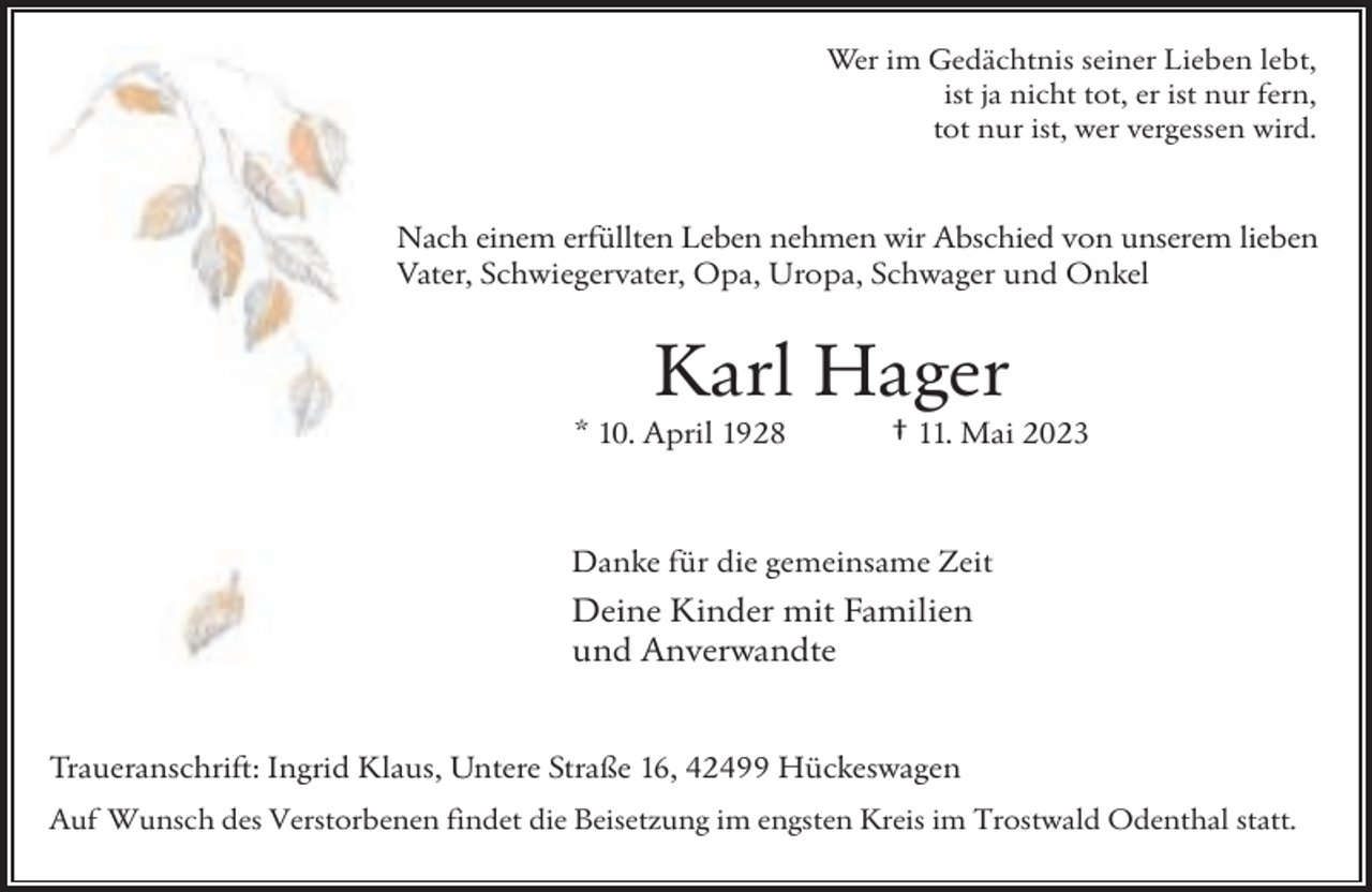 <p>Wer im Gedächtnis seiner Lieben lebt,<br />ist ja nicht tot, er ist nur fern,<br />tot nur ist, wer vergessen wird.</p><p>Nach einem erfüllten Leben nehmen wir Abschied von unserem lieben<br />Vater, Schwiegervater, Opa, Uropa, Schwager und Onkel</p><p>Karl Hager</p><p>* 10. April 1928</p><p>† 11. Mai 2023</p><p>Danke für die gemeinsame Zeit</p><p>Deine Kinder mit Familien<br />und Anverwandte<br />Traueranschrift: Ingrid Klaus, Untere Straße 16, 42499 Hückeswagen<br />Auf Wunsch des Verstorbenen findet die Beisetzung im engsten Kreis im Trostwald Odenthal statt.</p>