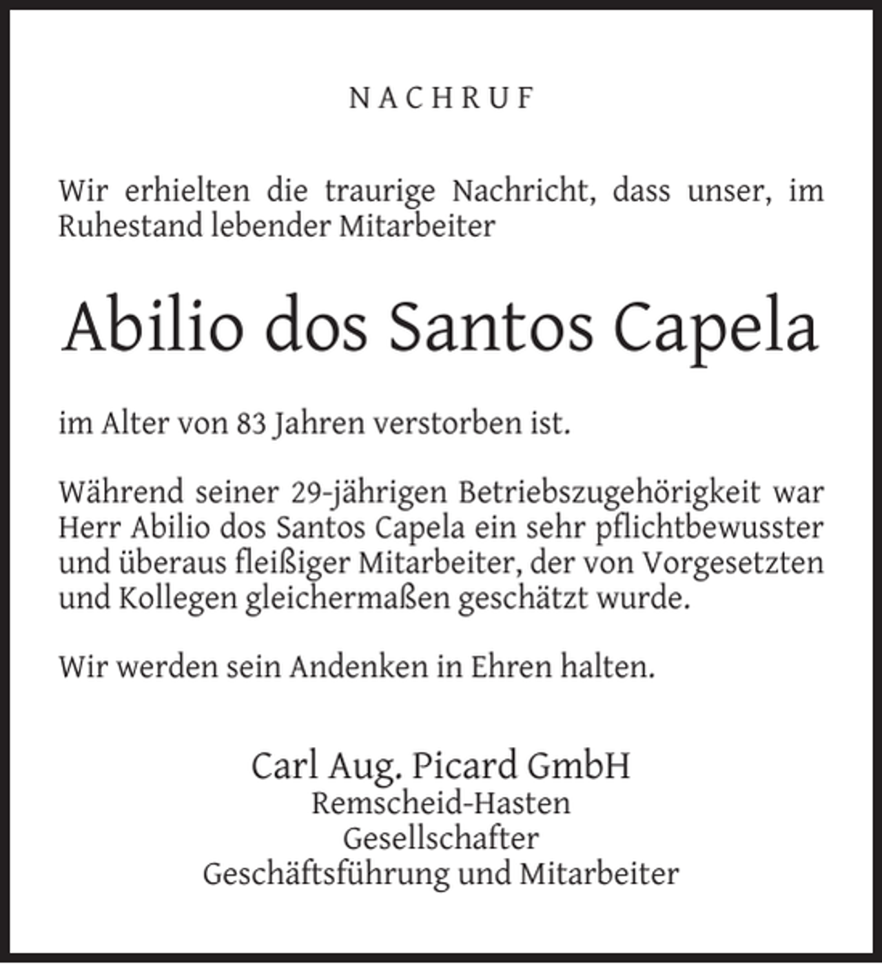 <p>NACHRUF<br />Wir erhielten die traurige Nachricht, dass unser, im<br />Ruhestand lebender Mitarbeiter</p><p>Abilio dos Santos Capela<br />im Alter von 83 Jahren verstorben ist.<br />Während seiner 29-jährigen Betriebszugehörigkeit war<br />Herr Abilio dos Santos Capela ein sehr pﬂichtbewusster<br />und überaus ﬂeißiger Mitarbeiter, der von Vorgesetzten<br />und Kollegen gleichermaßen geschätzt wurde.<br />Wir werden sein Andenken in Ehren halten.</p><p>Carl Aug. Picard GmbH</p><p>Remscheid-Hasten<br />Gesellschafter<br />Geschäftsführung und Mitarbeiter</p>