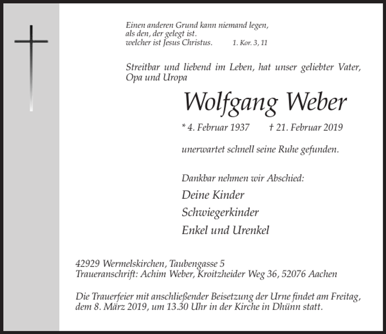 <p>Einen anderen Grund kann niemand legen,<br />als den, der gelegt ist.<br />welcher ist Jesus Christus.<br />1. Kor. 3, 11</p><p>Streitbar und liebend im Leben, hat unser geliebter Vater,<br />Opa und Uropa</p><p>Wolfgang Weber<br />* 4. Februar 1937</p><p>† 21. Februar 2019</p><p>unerwartet schnell seine Ruhe gefunden.<br />Dankbar nehmen wir Abschied:</p><p>Deine Kinder<br />Schwiegerkinder<br />Enkel und Urenkel<br />42929 Wermelskirchen, Taubengasse 5<br />Traueranschrift: Achim Weber, Kroitzheider Weg 36, 52076 Aachen<br />Die Trauerfeier mit anschließender Beisetzung der Urne findet am Freitag,<br />dem 8. März 2019, um 13.30 Uhr in der Kirche in Dhünn statt.</p>