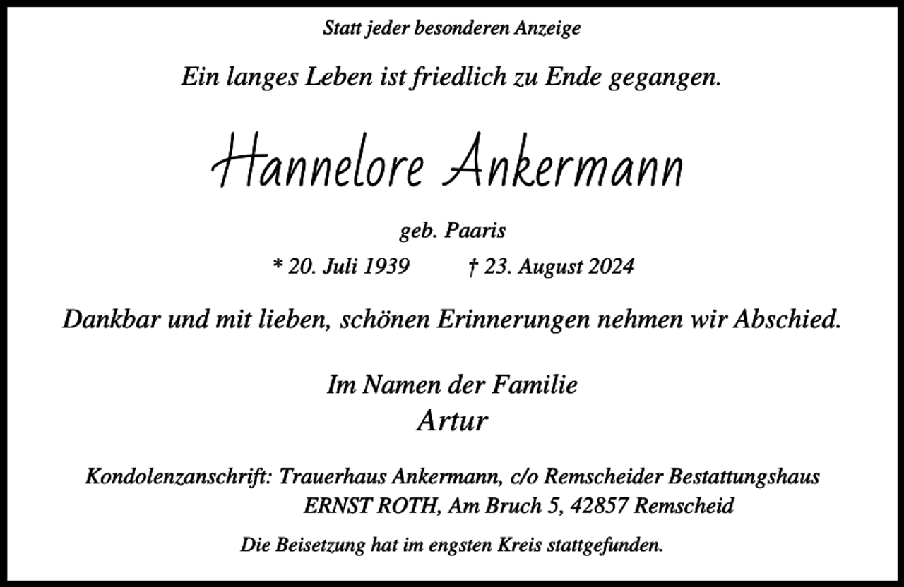 <p>Statt jeder besonderen Anzeige</p><p>Ein langes Leben ist friedlich zu Ende gegangen.</p><p>Hannelore Ankermann<br />geb. Paaris<br />* 20. Juli 1939</p><p>† 23. August 2024</p><p>Dankbar und mit lieben, schönen Erinnerungen nehmen wir Abschied.<br />Im Namen der Familie</p><p>Artur</p><p>Kondolenzanschrift: Trauerhaus Ankermann, c/o Remscheider Bestattungshaus<br />ERNST ROTH, Am Bruch 5, 42857 Remscheid<br />Die Beisetzung hat im engsten Kreis stattgefunden.</p>