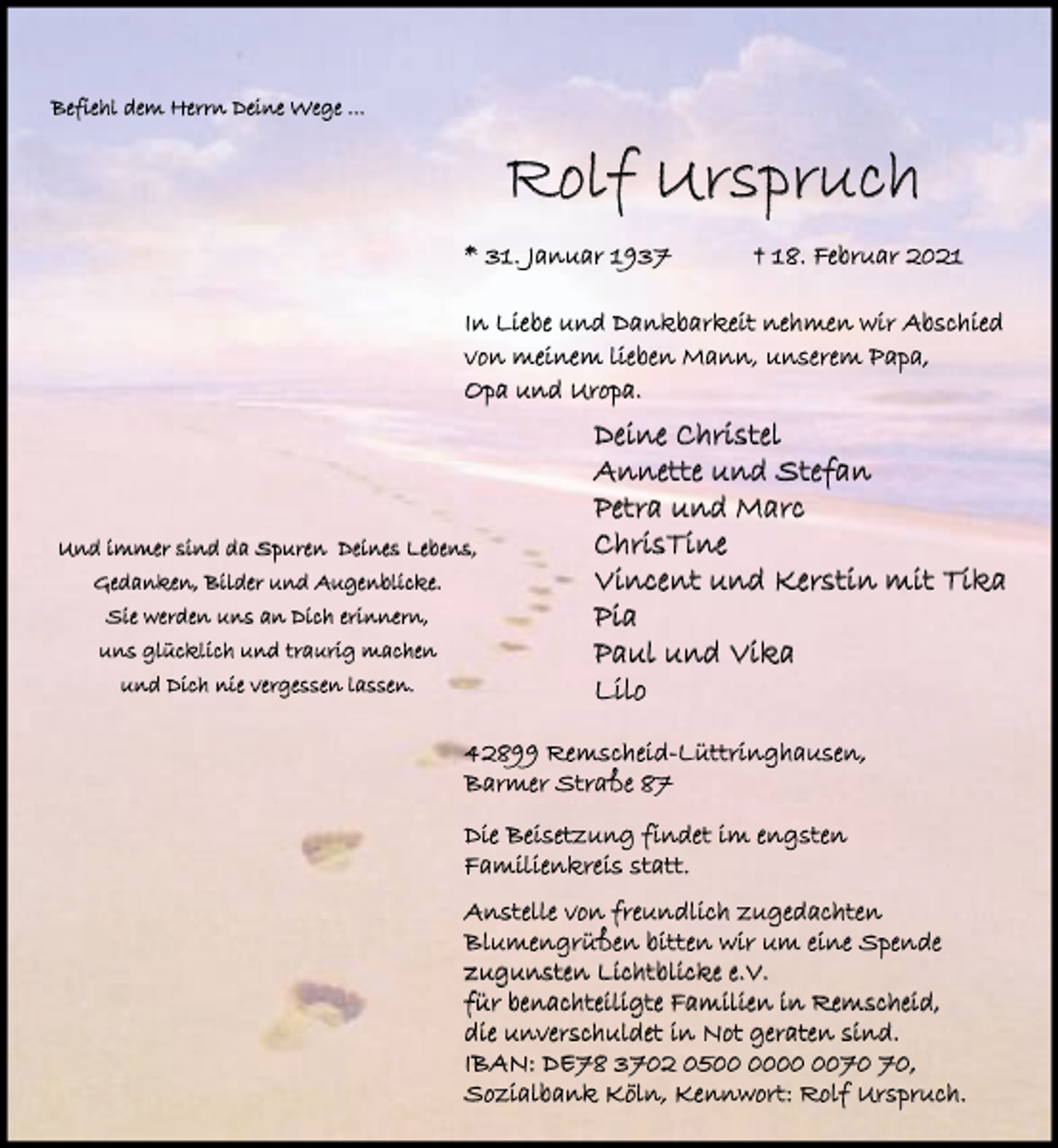 <p>Befiehl dem Herrn Deine Wege ...</p><p>Rolf Urspruch<br />* 31. Januar 1937</p><p>† 18. Februar 2021</p><p>In Liebe und Dankbarkeit nehmen wir Abschied<br />von meinem lieben Mann, unserem Papa,<br />Opa und Uropa.</p><p>Und immer sind da Spuren Deines Lebens,<br />Gedanken, Bilder und Augenblicke.<br />Sie werden uns an Dich erinnern,<br />uns glücklich und traurig machen<br />und Dich nie vergessen lassen.</p><p>Deine Christel<br />Annette und Stefan<br />Petra und Marc<br />ChrisTine<br />Vincent und Kerstin mit Tika<br />Pia<br />Paul und Vika<br />Lilo</p><p>42899 Remscheid-Lüttringhausen,<br />Barmer Straße 87<br />Die Beisetzung findet im engsten<br />Familienkreis statt.<br />Anstelle von freundlich zugedachten<br />Blumengrüßen bitten wir um eine Spende<br />zugunsten Lichtblicke e.V.<br />für benachteiligte Familien in Remscheid,<br />die unverschuldet in Not geraten sind.<br />IBAN: DE78 3702 05,<br />Sozialbank Köln, Kennwort: Rolf Urspruch.</p>