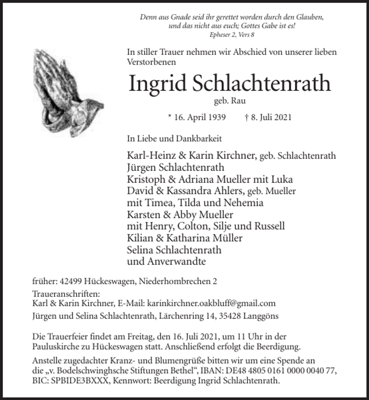 <p>Denn aus Gnade seid ihr gerettet worden durch den Glauben,<br />und das nicht aus euch; Gottes Gabe ist es!<br />Epheser 2, Vers 8</p><p>In stiller Trauer nehmen wir Abschied von unserer lieben<br />Verstorbenen</p><p>Ingrid Schlachtenrath<br />geb. Rau<br />* 16. April 1939</p><p>† 8. Juli 2021</p><p>In Liebe und Dankbarkeit</p><p>Karl-Heinz &amp; Karin Kirchner, geb. Schlachtenrath<br />Jürgen Schlachtenrath<br />Kristoph &amp; Adriana Mueller mit Luka<br />David &amp; Kassandra Ahlers, geb. Mueller<br />mit Timea, Tilda und Nehemia<br />Karsten &amp; Abby Mueller<br />mit Henry, Colton, Silje und Russell<br />Kilian &amp; Katharina Müller<br />Selina Schlachtenrath<br />und Anverwandte<br />früher: 42499 Hückeswagen, Niederhombrechen 2<br />Traueranschriften:<br />Karl &amp; Karin Kirchner, E-Mail: karinkirchner.oakbluff@gmail.com<br />Jürgen und Selina Schlachtenrath, Lärchenring 14, 35428 Langgöns<br />Die Trauerfeier findet am Freitag, den 16. Juli 2021, um 11 Uhr in der<br />Pauluskirche zu Hückeswagen statt. Anschließend erfolgt die Beerdigung.<br />Anstelle zugedachter Kranz- und Blumengrüße bitten wir um eine Spende an<br />die „v. Bodelschwinghsche Stiftungen Bethel“, IBAN: DE05 0161 0040 77,<br />BIC: SPBIDE3BXXX, Kennwort: Beerdigung Ingrid Schlachtenrath.</p>