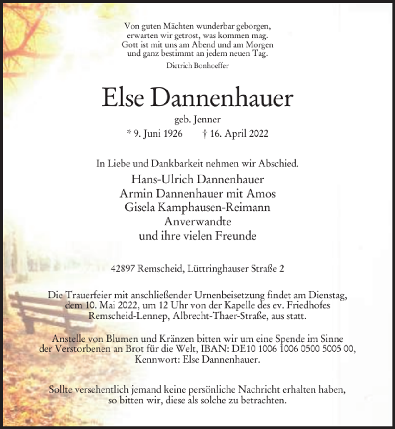 <p>Von guten Mächten wunderbar geborgen,<br />erwarten wir getrost, was kommen mag.<br />Gott ist mit uns am Abend und am Morgen<br />und ganz bestimmt an jedem neuen Tag.<br />Dietrich Bonhoeffer</p><p>Else Dannenhauer<br />geb. Jenner<br />* 9. Juni 1926<br />† 16. April 2022<br />In Liebe und Dankbarkeit nehmen wir Abschied.</p><p>Hans-Ulrich Dannenhauer<br />Armin Dannenhauer mit Amos<br />Gisela Kamphausen-Reimann<br />Anverwandte<br />und ihre vielen Freunde<br />42897 Remscheid, Lüttringhauser Straße 2<br />Die Trauerfeier mit anschließender Urnenbeisetzung findet am Dienstag,<br />dem 10. Mai 2022, um 12 Uhr von der Kapelle des ev. Friedhofes<br />Remscheid-Lennep, Albrecht-Thaer-Straße, aus statt.<br />Anstelle von Blumen und Kränzen bitten wir um eine Spende im Sinne<br />der Verstorbenen an Brot für die Welt, IBAN: DE06 1006 05 00,<br />Kennwort: Else Dannenhauer.<br />Sollte versehentlich jemand keine persönliche Nachricht erhalten haben,<br />so bitten wir, diese als solche zu betrachten.</p>