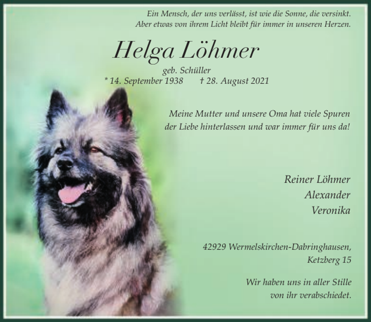 <p>Ein Mensch, der uns verlässt, ist wie die Sonne, die versinkt.<br />Aber etwas von ihrem Licht bleibt für immer in unseren Herzen.</p><p>Helga Löhmer</p><p>geb. Schüller<br />* 14. September 1938<br />† 28. August 2021<br />Meine Mutter und unsere Oma hat viele Spuren<br />der Liebe hinterlassen und war immer für uns da!</p><p>Reiner Löhmer<br />Alexander<br />Veronika<br />42929 Wermelskirchen-Dabringhausen,<br />Ketzberg 15<br />Wir haben uns in aller Stille<br />von ihr verabschiedet.</p>