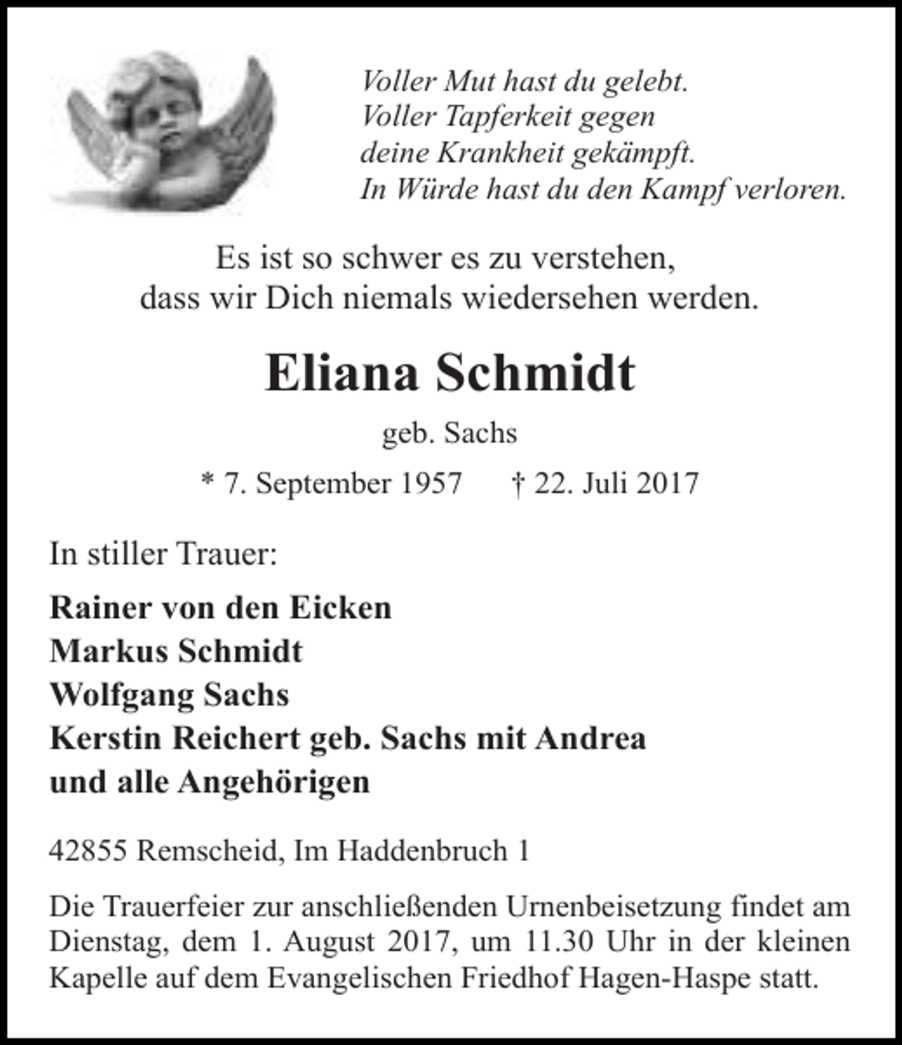 <p>Voller Mut hast du gelebt.<br />Voller Tapferkeit gegen<br />deine Krankheit gekämpft.<br />In Würde hast du den Kampf verloren.</p><p>Es ist so schwer es zu verstehen,<br />dass wir Dich niemals wiedersehen werden.</p><p>Eliana Schmidt<br />geb. Sachs<br />* 7. September 1957</p><p>† 22. Juli 2017</p><p>In stiller Trauer:<br />Rainer von den Eicken<br />Markus Schmidt<br />Wolfgang Sachs<br />Kerstin Reichert geb. Sachs mit Andrea<br />und alle Angehörigen<br />42855 Remscheid, Im Haddenbruch 1<br />Die Trauerfeier zur anschließenden Urnenbeisetzung findet am<br />Dienstag, dem 1. August 2017, um 11.30 Uhr in der kleinen<br />Kapelle auf dem Evangelischen Friedhof Hagen-Haspe statt.</p>