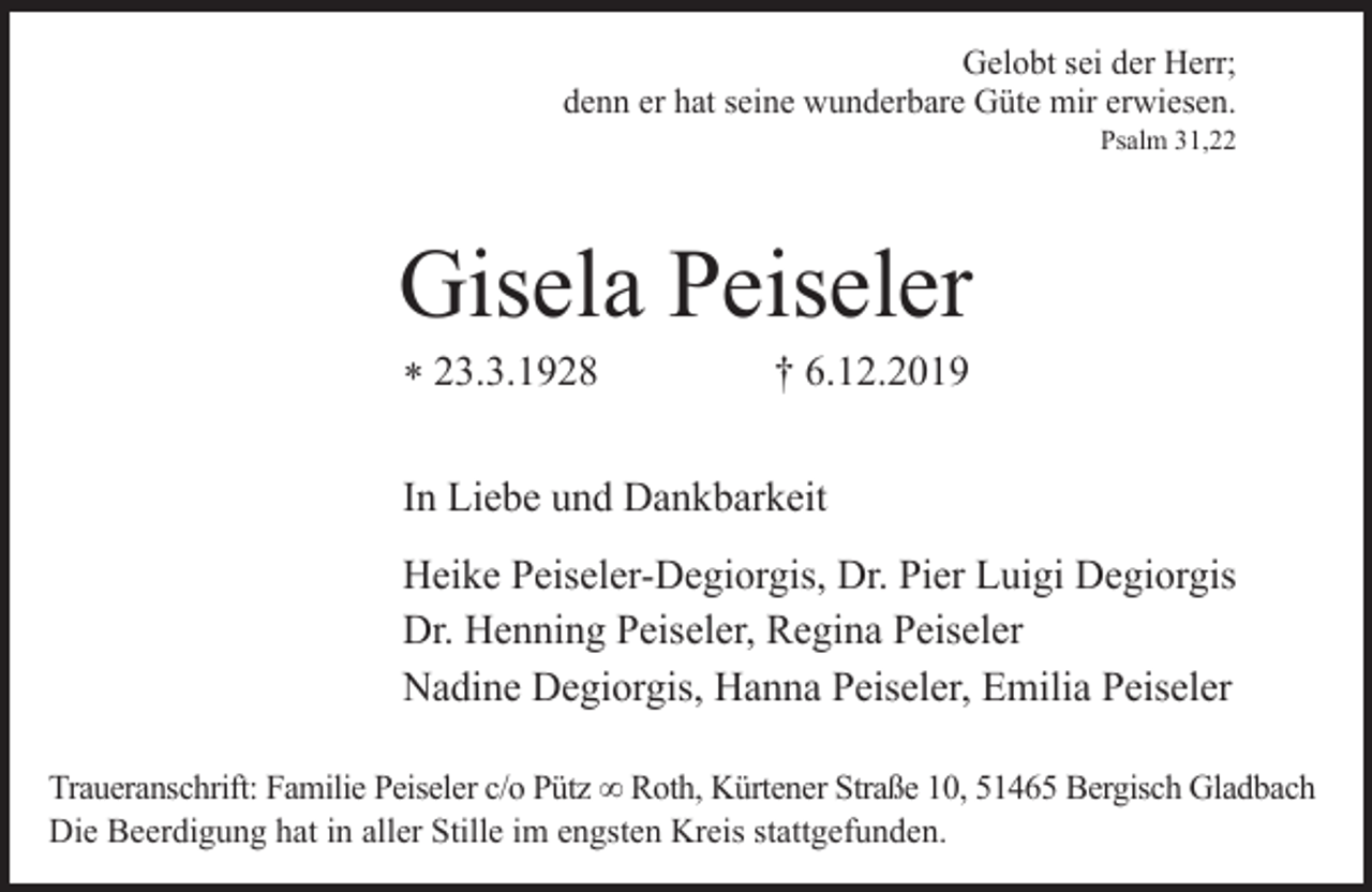 <p>Gelobt sei der Herr;<br />denn er hat seine wunderbare Güte mir erwiesen.<br />Psalm 31,22</p><p>Gisela Peiseler<br />* 23.3.1928</p><p>† 6.12.2019</p><p>In Liebe und Dankbarkeit<br />Heike Peiseler-Degiorgis, Dr. Pier Luigi Degiorgis<br />Dr. Henning Peiseler, Regina Peiseler<br />Nadine Degiorgis, Hanna Peiseler, Emilia Peiseler<br />Traueranschrift: Familie Peiseler c/o Pütz ∞ Roth, Kürtener Straße 10, 51465 Bergisch Gladbach<br />Die Beerdigung hat in aller Stille im engsten Kreis stattgefunden.</p>