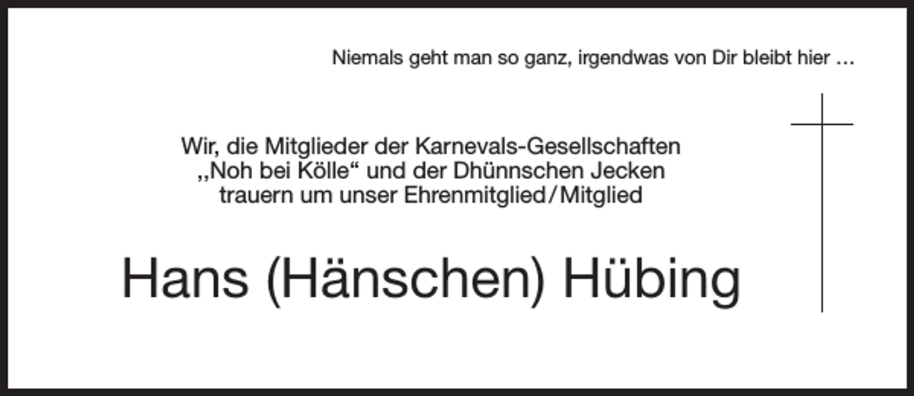 <p>Niemals geht man so ganz, irgendwas von Dir bleibt hier …</p><p>Wir, die Mitglieder der Karnevals-Gesellschaften<br />,,Noh bei Kölle‘‘ und der Dhünnschen Jecken<br />trauern um unser Ehrenmitglied / Mitglied</p><p>Hans (Hänschen) Hübing</p>
