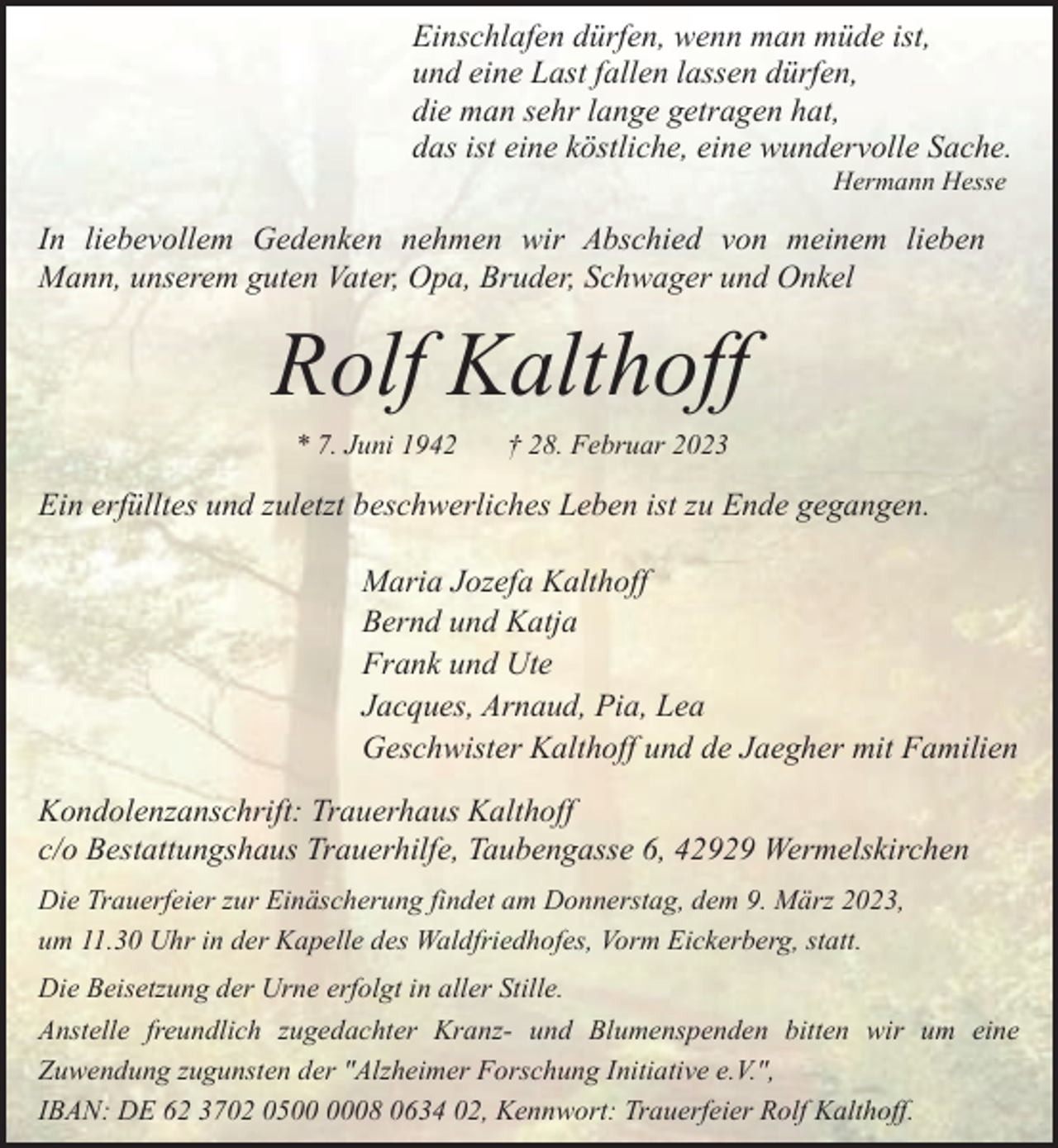 <p>Einschlafen dürfen, wenn man müde ist,<br />und eine Last fallen lassen dürfen,<br />die man sehr lange getragen hat,<br />das ist eine köstliche, eine wundervolle Sache.<br />Hermann Hesse</p><p>In liebevollem Gedenken nehmen wir Abschied von meinem lieben<br />Mann, unserem guten Vater, Opa, Bruder, Schwager und Onkel</p><p>Rolf Kalthoff<br />* 7. Juni 1942</p><p>† 28. Februar 2023</p><p>Ein erfülltes und zuletzt beschwerliches Leben ist zu Ende gegangen.<br />Maria Jozefa Kalthoff<br />Bernd und Katja<br />Frank und Ute<br />Jacques, Arnaud, Pia, Lea<br />Geschwister Kalthoff und de Jaegher mit Familien<br />Kondolenzanschrift: Trauerhaus Kalthoff<br />c/o Bestattungshaus Trauerhilfe, Taubengasse 6, 42929 Wermelskirchen<br />Die Trauerfeier zur Einäscherung findet am Donnerstag, dem 9. März 2023,<br />um 11.30 Uhr in der Kapelle des Waldfriedhofes, Vorm Eickerberg, statt.<br />Die Beisetzung der Urne erfolgt in aller Stille.<br />Anstelle freundlich zugedachter Kranz- und Blumenspenden bitten wir um eine<br />Zuwendung zugunsten der "Alzheimer Forschung Initiative e.V.",<br />IBAN: DE 62 3702 0508 0634 02, Kennwort: Trauerfeier Rolf Kalthoff.</p>