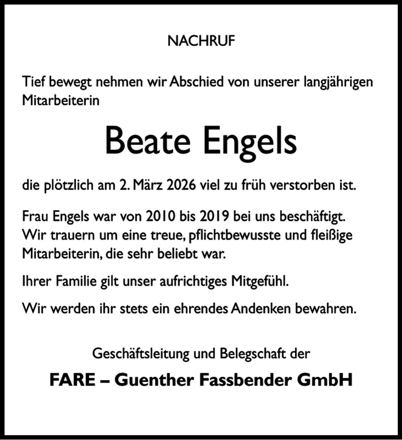 <p>NACHRUF<br />Tief bewegt nehmen wir Abschied von unserer langjährigen<br />Mitarbeiterin</p><p>Beate Engels<br />die plötzlich am 2. März 2026 viel zu früh verstorben ist.<br />Frau Engels war von 2010 bis 2019 bei uns beschäftigt.<br />Wir trauern um eine treue, pﬂichtbewusste und ﬂeißige<br />Mitarbeiterin, die sehr beliebt war.<br />Ihrer Familie gilt unser aufrichtiges Mitgefühl.<br />Wir werden ihr stets ein ehrendes Andenken bewahren.<br />Geschäftsleitung und Belegschaft der</p><p>FARE – Guenther Fassbender GmbH</p>