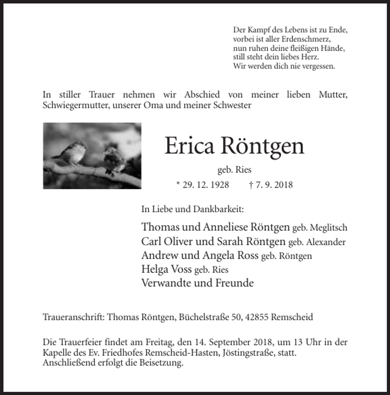<p>Der Kampf des Lebens ist zu Ende,<br />vorbei ist aller Erdenschmerz,<br />nun ruhen deine fleißigen Hände,<br />still steht dein liebes Herz.<br />Wir werden dich nie vergessen.</p><p>In stiller Trauer nehmen wir Abschied von meiner lieben Mutter,<br />Schwiegermutter, unserer Oma und meiner Schwester</p><p>Erica Röntgen<br />geb. Ries<br />* 29. 12. 1928</p><p>† 7. 9. 2018</p><p>In Liebe und Dankbarkeit:</p><p>Thomas und Anneliese Röntgen geb. Meglitsch<br />Carl Oliver und Sarah Röntgen geb. Alexander<br />Andrew und Angela Ross geb. Röntgen<br />Helga Voss geb. Ries<br />Verwandte und Freunde<br />Traueranschrift: Thomas Röntgen, Büchelstraße 50, 42855 Remscheid<br />Die Trauerfeier findet am Freitag, den 14. September 2018, um 13 Uhr in der<br />Kapelle des Ev. Friedhofes Remscheid-Hasten, Jöstingstraße, statt.<br />Anschließend erfolgt die Beisetzung.</p>