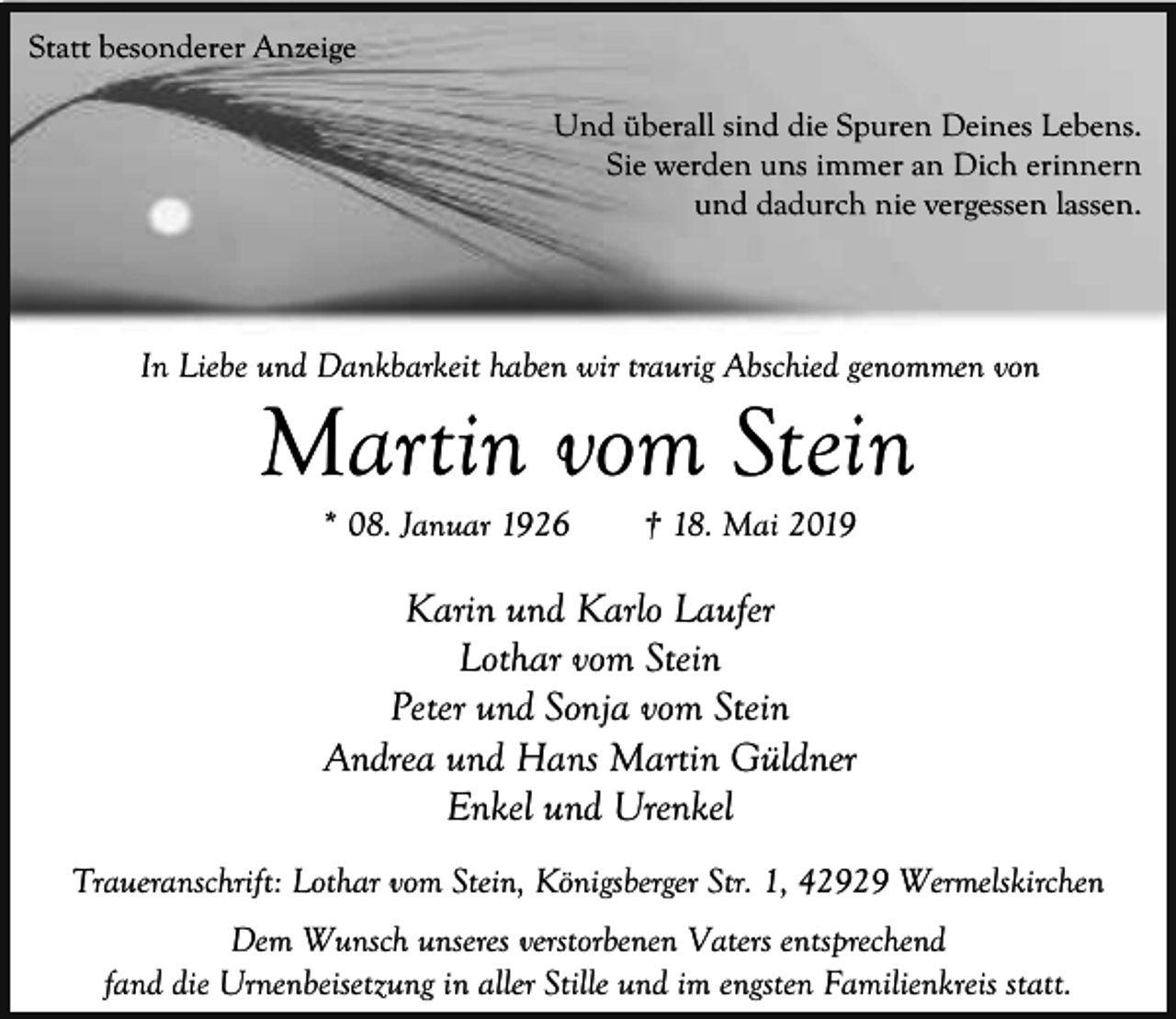 <p>Statt besonderer Anzeige<br />Und überall sind die Spuren Deines Lebens.<br />Sie werden uns immer an Dich erinnern<br />und dadurch nie vergessen lassen.</p><p>In Liebe und Dankbarkeit haben wir traurig Abschied genommen von</p><p>Martin vom Stein<br />* 08. Januar 1926</p><p>† 18. Mai 2019</p><p>Karin und Karlo Laufer<br />Lothar vom Stein<br />Peter und Sonja vom Stein<br />Andrea und Hans Martin Güldner<br />Enkel und Urenkel<br />Traueranschrift: Lothar vom Stein, Königsberger Str. 1, 42929 Wermelskirchen<br />Dem Wunsch unseres verstorbenen Vaters entsprechend<br />fand die Urnenbeisetzung in aller Stille und im engsten Familienkreis statt.</p>