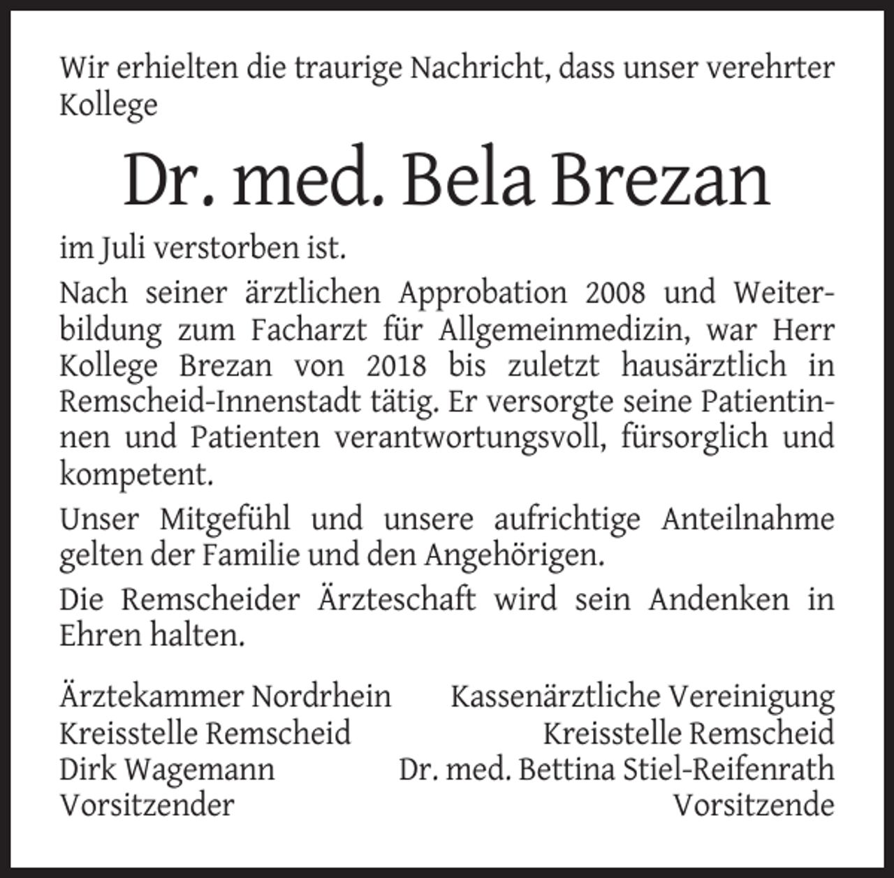 <p>Wir erhielten die traurige Nachricht, dass unser verehrter<br />Kollege</p><p>Dr. med. Bela Brezan<br />im Juli verstorben ist.<br />Nach seiner ärztlichen Approbation 2008 und Weiterbildung zum Facharzt für Allgemeinmedizin, war Herr<br />Kollege Brezan von 2018 bis zuletzt hausärztlich in<br />Remscheid-Innenstadt tätig. Er versorgte seine Patientinnen und Patienten verantwortungsvoll, fürsorglich und<br />kompetent.<br />Unser Mitgefühl und unsere aufrichtige Anteilnahme<br />gelten der Familie und den Angehörigen.<br />Die Remscheider Ärzteschaft wird sein Andenken in<br />Ehren halten.<br />Ärztekammer Nordrhein<br />Kassenärztliche Vereinigung<br />Kreisstelle Remscheid<br />Kreisstelle Remscheid<br />Dirk Wagemann<br />Dr. med. Bettina Stiel-Reifenrath<br />Vorsitzender<br />Vorsitzende</p>