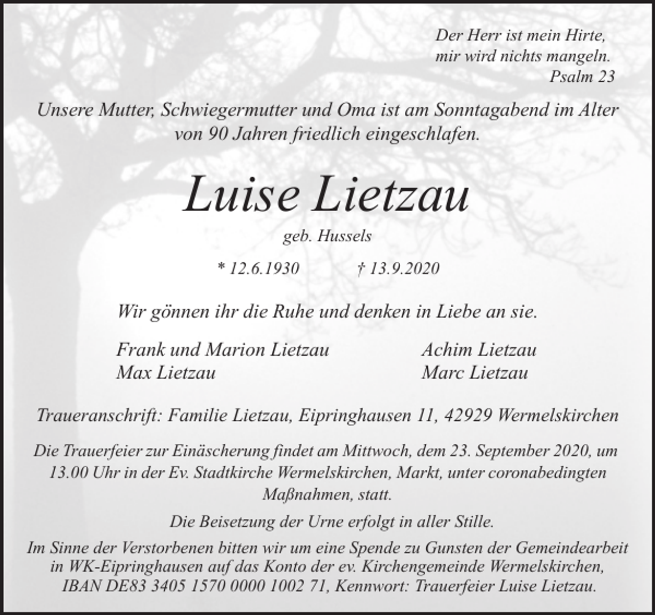 <p>Der Herr ist mein Hirte,<br />mir wird nichts mangeln.<br />Psalm 23</p><p>Unsere Mutter, Schwiegermutter und Oma ist am Sonntagabend im Alter<br />von 90 Jahren friedlich eingeschlafen.</p><p>Luise Lietzau<br />geb. Hussels</p><p>* 12.6.1930</p><p>† 13.9.2020</p><p>Wir gönnen ihr die Ruhe und denken in Liebe an sie.<br />Frank und Marion Lietzau<br />Max Lietzau</p><p>Achim Lietzau<br />Marc Lietzau</p><p>Traueranschrift: Familie Lietzau, Eipringhausen 11, 42929 Wermelskirchen<br />Die Trauerfeier zur Einäscherung findet am Mittwoch, dem 23. September 2020, um<br />13.00 Uhr in der Ev. Stadtkirche Wermelskirchen, Markt, unter coronabedingten<br />Maßnahmen, statt.<br />Die Beisetzung der Urne erfolgt in aller Stille.<br />Im Sinne der Verstorbenen bitten wir um eine Spende zu Gunsten der Gemeindearbeit<br />in WK-Eipringhausen auf das Konto der ev. Kirchengemeinde Wermelskirchen,<br />IBAN DE8405 157000 1002 71, Kennwort: Trauerfeier Luise Lietzau.</p>