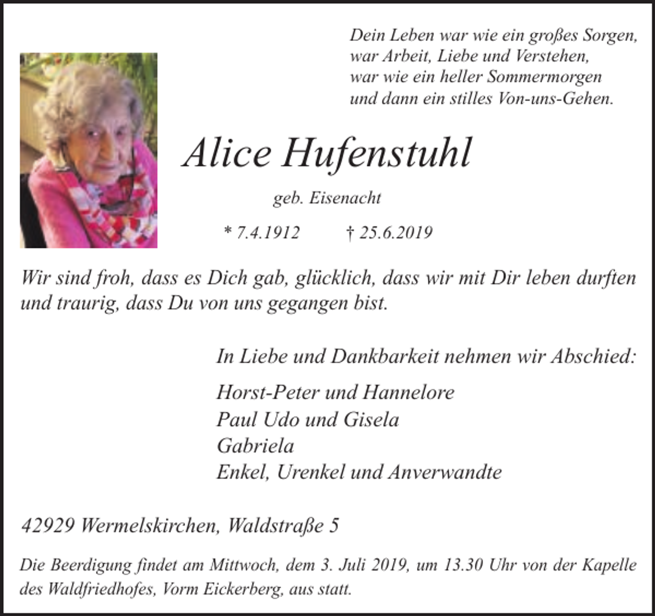 <p>Dein Leben war wie ein großes Sorgen,<br />war Arbeit, Liebe und Verstehen,<br />war wie ein heller Sommermorgen<br />und dann ein stilles Von-uns-Gehen.</p><p>Alice Hufenstuhl<br />geb. Eisenacht<br />* 7.4.1912</p><p>† 25.6.2019</p><p>Wir sind froh, dass es Dich gab, glücklich, dass wir mit Dir leben durften<br />und traurig, dass Du von uns gegangen bist.</p><p>In Liebe und Dankbarkeit nehmen wir Abschied:<br />Horst-Peter und Hannelore<br />Paul Udo und Gisela<br />Gabriela<br />Enkel, Urenkel und Anverwandte<br />42929 Wermelskirchen, Waldstraße 5<br />Die Beerdigung findet am Mittwoch, dem 3. Juli 2019, um 13.30 Uhr von der Kapelle<br />des Waldfriedhofes, Vorm Eickerberg, aus statt.</p>