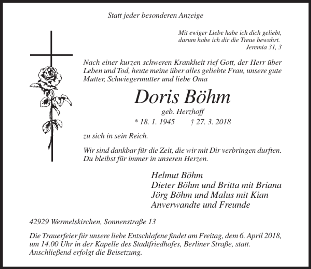 <p>Statt jeder besonderen Anzeige<br />Mit ewiger Liebe habe ich dich geliebt,<br />darum habe ich dir die Treue bewahrt.<br />Jeremia 31, 3</p><p>Nach einer kurzen schweren Krankheit rief Gott, der Herr über<br />Leben und Tod, heute meine über alles geliebte Frau, unsere gute<br />Mutter, Schwiegermutter und liebe Oma</p><p>Doris Böhm<br />geb. Herzhoff<br />* 18. 1. 1945<br />† 27. 3. 2018<br />zu sich in sein Reich.<br />Wir sind dankbar für die Zeit, die wir mit Dir verbringen durften.<br />Du bleibst für immer in unseren Herzen.</p><p>Helmut Böhm<br />Dieter Böhm und Britta mit Briana<br />Jörg Böhm und Malus mit Kian<br />Anverwandte und Freunde<br />42929 Wermelskirchen, Sonnenstraße 13<br />Die Trauerfeier für unsere liebe Entschlafene findet am Freitag, dem 6. April 2018,<br />um 14.00 Uhr in der Kapelle des Stadtfriedhofes, Berliner Straße, statt.<br />Anschließend erfolgt die Beisetzung.</p>