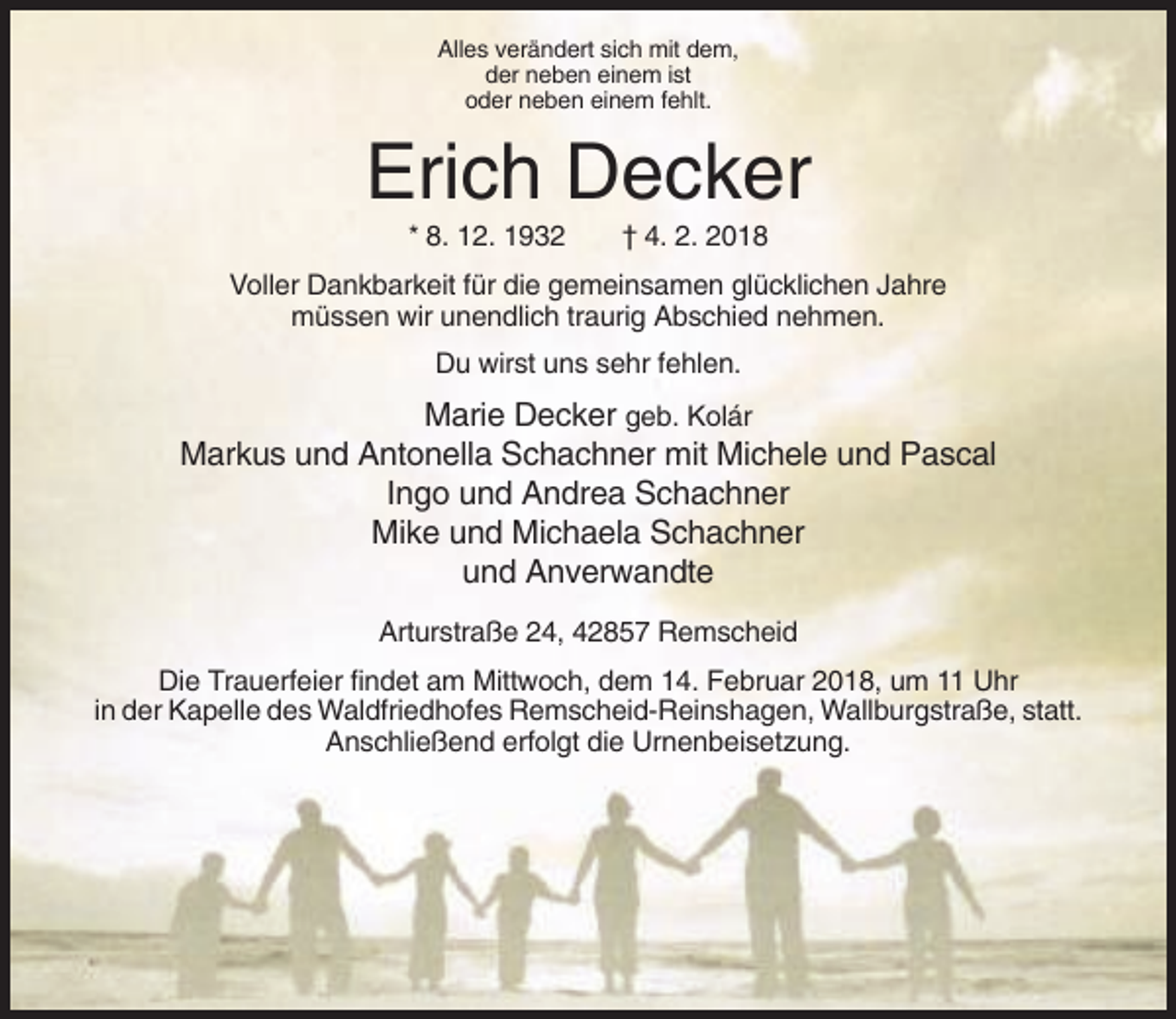 <p>Alles verändert sich mit dem,<br />der neben einem ist<br />oder neben einem fehlt.</p><p>Erich Decker<br />* 8. 12. 1932</p><p>† 4. 2. 2018</p><p>Voller Dankbarkeit für die gemeinsamen glücklichen Jahre<br />müssen wir unendlich traurig Abschied nehmen.<br />Du wirst uns sehr fehlen.</p><p>Marie Decker geb. Kolár<br />Markus und Antonella Schachner mit Michele und Pascal<br />Ingo und Andrea Schachner<br />Mike und Michaela Schachner<br />und Anverwandte<br />Arturstraße 24, 42857 Remscheid<br />Die Trauerfeier findet am Mittwoch, dem 14. Februar 2018, um 11 Uhr<br />in der Kapelle des Waldfriedhofes Remscheid-Reinshagen, Wallburgstraße, statt.<br />Anschließend erfolgt die Urnenbeisetzung.</p>