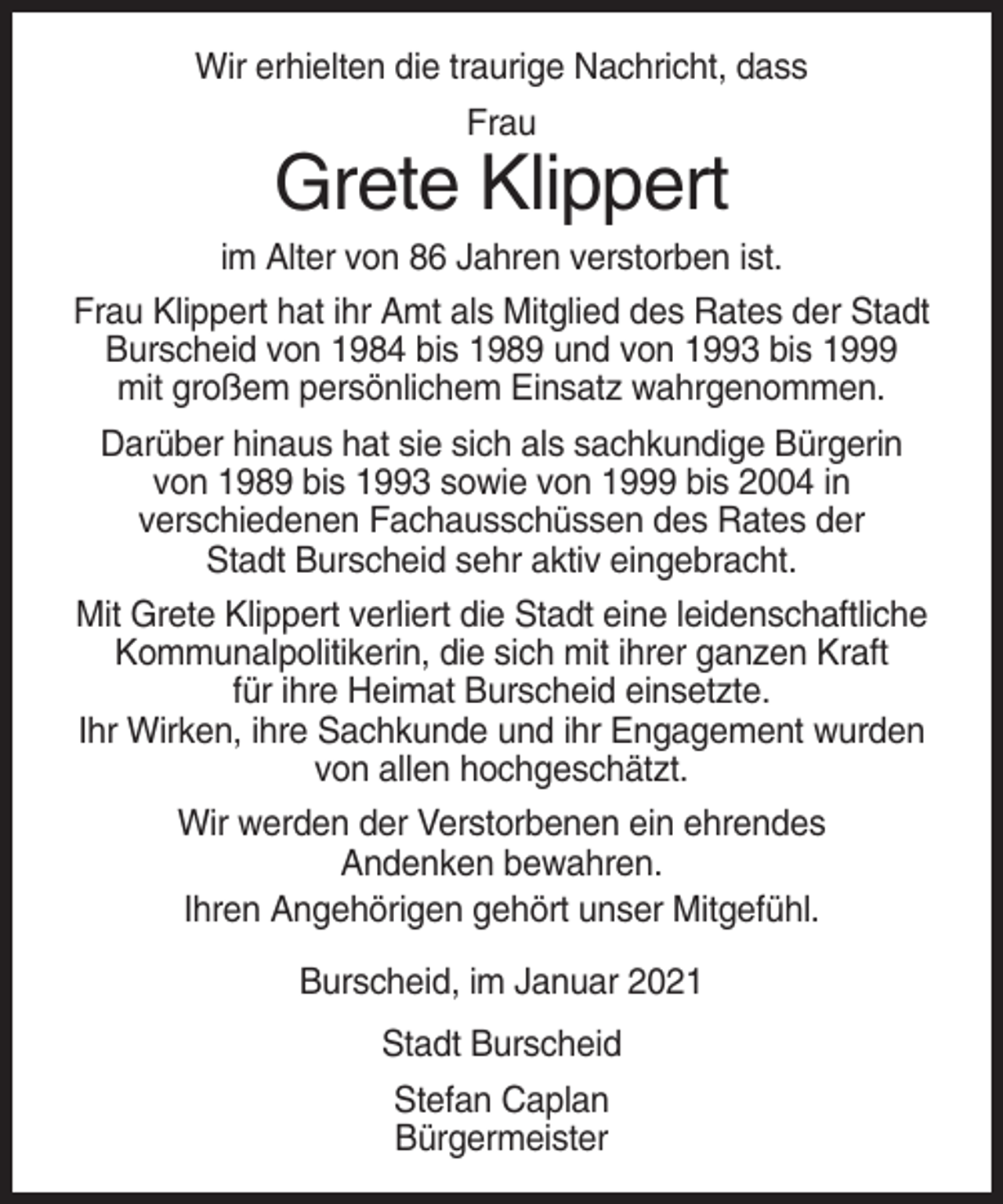 <p>Wir erhielten die traurige Nachricht, dass<br />Frau</p><p>Grete Klippert<br />im Alter von 86 Jahren verstorben ist.<br />Frau Klippert hat ihr Amt als Mitglied des Rates der Stadt<br />Burscheid von 1984 bis 1989 und von 1993 bis 1999<br />mit großem persönlichem Einsatz wahrgenommen.<br />Darüber hinaus hat sie sich als sachkundige Bürgerin<br />von 1989 bis 1993 sowie von 1999 bis 2004 in<br />verschiedenen Fachausschüssen des Rates der<br />Stadt Burscheid sehr aktiv eingebracht.<br />Mit Grete Klippert verliert die Stadt eine leidenschaftliche<br />Kommunalpolitikerin, die sich mit ihrer ganzen Kraft<br />für ihre Heimat Burscheid einsetzte.<br />Ihr Wirken, ihre Sachkunde und ihr Engagement wurden<br />von allen hochgeschätzt.<br />Wir werden der Verstorbenen ein ehrendes<br />Andenken bewahren.<br />Ihren Angehörigen gehört unser Mitgefühl.<br />Burscheid, im Januar 2021<br />Stadt Burscheid<br />Stefan Caplan<br />Bürgermeister</p>