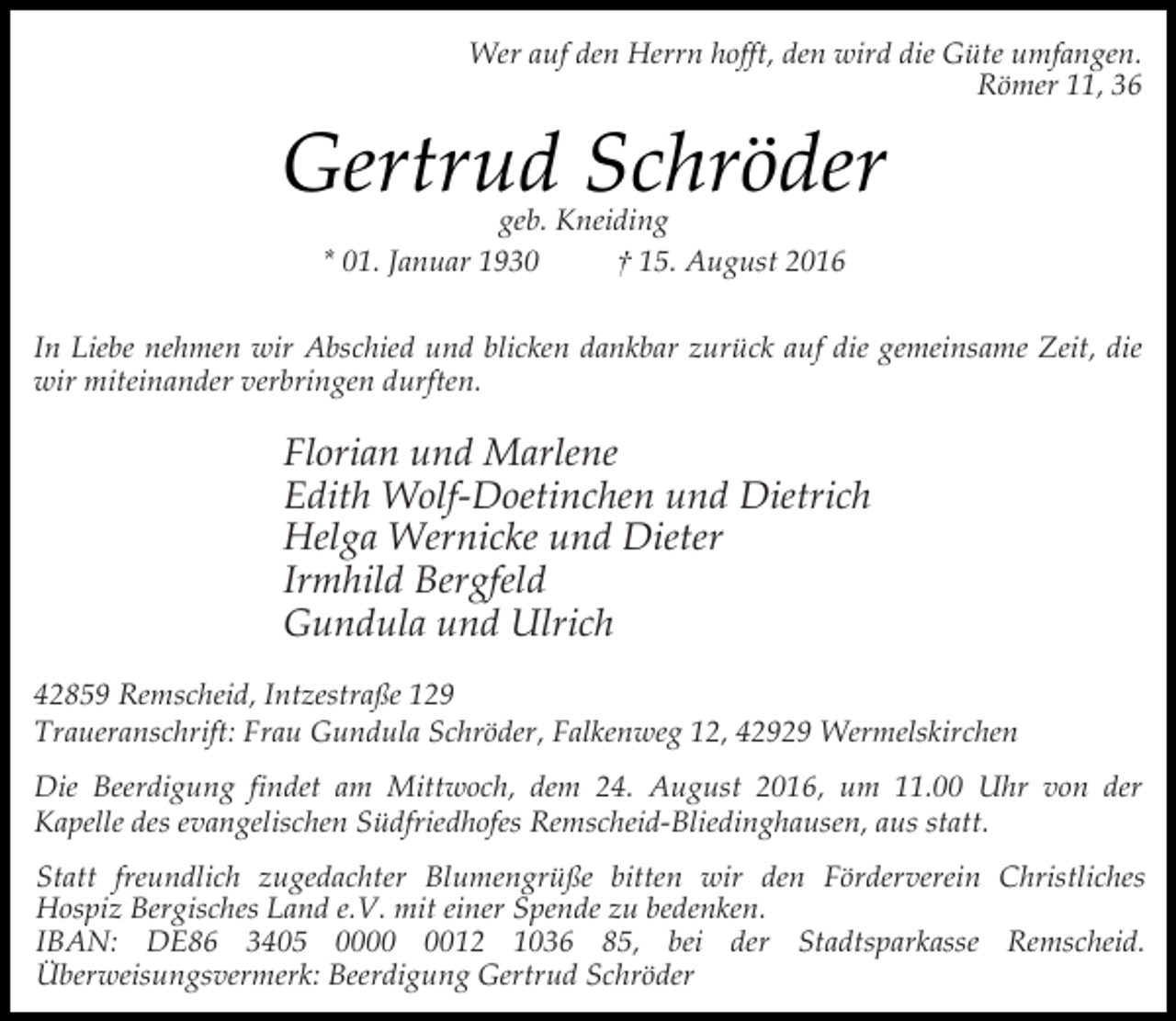 <p>Wer auf den Herrn hofft, den wird die Güte umfangen.<br />Römer 11, 36</p><p>Gertrud Schröder<br />geb. Kneiding<br />* 01. Januar 1930<br />† 15. August 2016</p><p>In Liebe nehmen wir Abschied und blicken dankbar zurück auf die gemeinsame Zeit, die<br />wir miteinander verbringen durften.</p><p>Florian und Marlene<br />Edith Wolf-Doetinchen und Dietrich<br />Helga Wernicke und Dieter<br />Irmhild Bergfeld<br />Gundula und Ulrich<br />42859 Remscheid, Intzestraße 129<br />Traueranschrift: Frau Gundula Schröder, Falkenweg 12, 42929 Wermelskirchen<br />Die Beerdigung findet am Mittwoch, dem 24. August 2016, um 11.00 Uhr von der<br />Kapelle des evangelischen Südfriedhofes Remscheid-Bliedinghausen, aus statt.<br />Statt freundlich zugedachter Blumengrüße bitten wir den Förderverein Christliches<br />Hospiz Bergisches Land e.V. mit einer Spende zu bedenken.<br />IBAN: DE86 3405 0012 1036 85, bei der Stadtsparkasse Remscheid.<br />Überweisungsvermerk: Beerdigung Gertrud Schröder</p>