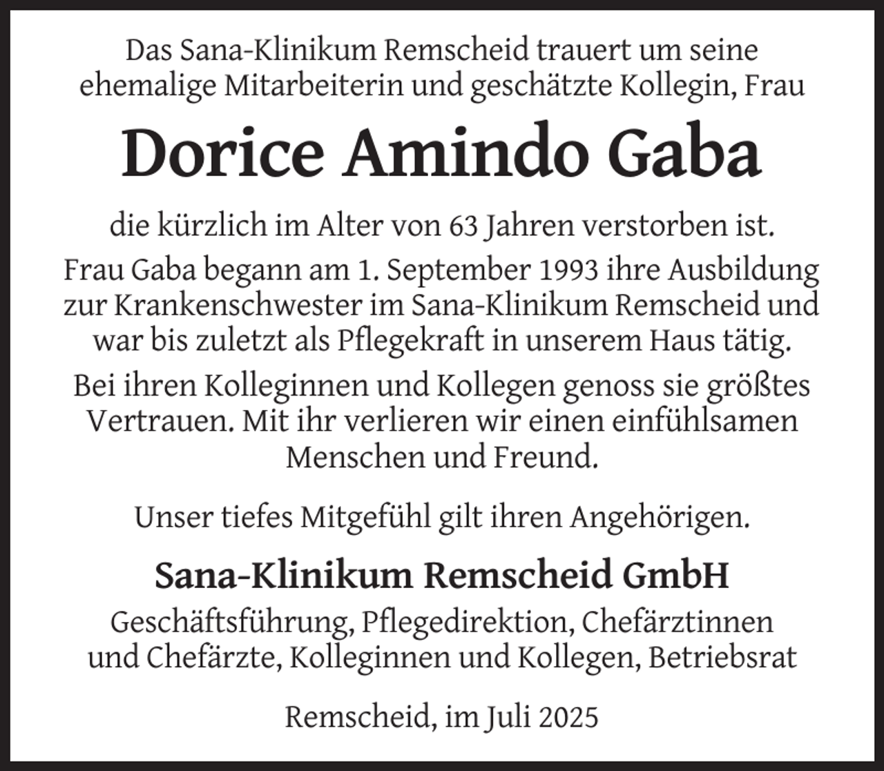 <p>Das Sana-Klinikum Remscheid trauert um seine<br />ehemalige Mitarbeiterin und geschätzte Kollegin, Frau</p><p>Dorice Amindo Gaba<br />die kürzlich im Alter von 63 Jahren verstorben ist.<br />Frau Gaba begann am 1. September 1993 ihre Ausbildung<br />zur Krankenschwester im Sana-Klinikum Remscheid und<br />war bis zuletzt als Pflegekraft in unserem Haus tätig.<br />Bei ihren Kolleginnen und Kollegen genoss sie größtes<br />Vertrauen. Mit ihr verlieren wir einen einfühlsamen<br />Menschen und Freund.<br />Unser tiefes Mitgefühl gilt ihren Angehörigen.</p><p>Sana-Klinikum Remscheid GmbH<br />Geschäftsführung, Pflegedirektion, Chefärztinnen<br />und Chefärzte, Kolleginnen und Kollegen, Betriebsrat<br />Remscheid, im Juli 2025</p>