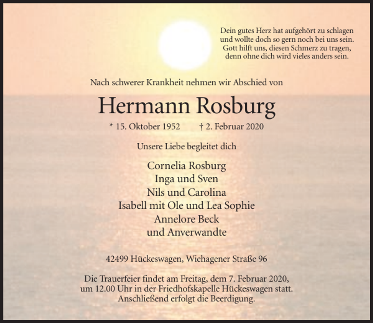 <p>Dein gutes Herz hat aufgehört zu schlagen<br />und wollte doch so gern noch bei uns sein.<br />Gott hilft uns, diesen Schmerz zu tragen,<br />denn ohne dich wird vieles anders sein.</p><p>Nach schwerer Krankheit nehmen wir Abschied von</p><p>Hermann Rosburg<br />* 15. Oktober 1952</p><p>† 2. Februar 2020</p><p>Unsere Liebe begleitet dich</p><p>Cornelia Rosburg<br />Inga und Sven<br />Nils und Carolina<br />Isabell mit Ole und Lea Sophie<br />Annelore Beck<br />und Anverwandte<br />42499 Hückeswagen, Wiehagener Straße 96<br />Die Trauerfeier findet am Freitag, dem 7. Februar 2020,<br />um 12.00 Uhr in der Friedhofskapelle Hückeswagen statt.<br />Anschließend erfolgt die Beerdigung.</p>